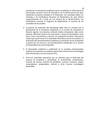 28
monitorear el crecimiento académico de los estudiantes se administrará la
Post-prueba, durante el mes de diciembre y en la última semana de abril,
repitiendo el proceso utilizado en la Preprueba. Los resultados deben ser
remitidos a los facilitadores docentes de Matemáticas de cada distrito
respectivamente en o antes de una semana de su administración. Los
Facilitadores enviarán al Programa de Matemáticas el resumen de los
resultados de las pruebas.
3. El proceso de evaluación del aprendizaje debe estar en armonía con la
planificación de la enseñanza establecido en la sección de Evaluación al
Docente vigente. Los maestros utilizarán medios innovadores, tales como:
pruebas. diferentes técnicas de assessment y tareas de desempeño, entre
otros. Estos instrumentos y técnicas de assessment proveen información
valiosa que ayuda tanto en la evaluación formativa como en la sumativa. La
evaluación del aprovechamiento académico y promoción de los estudiantes
se guiará por las normas y los procedimientos establecidos en la sección
correspondiente de este Compendio.
4. El desempeño académico y profesional en la sociedad contemporánea
requiere que docentes y estudiantes desarrollen dominio de las tecnologías
de la información y la comunicación (TIC).
5. Entre los materiales educativos que se utilizarán para el desarrollo del
proceso de enseñanza y aprendizaje, se recomiendan: manipulativos,
artículos de revistas, recortes de periódicos, cuentos e historias, videos,
computadoras, programados, internet y otros recursos tecnológicos
disponibles.
 
