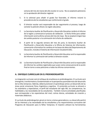 3
semana del mes de marzo del año escolar en curso. No se aceptarán peticiones
sin la aprobación del director regional.
5. Si la solicitud para añadir el grado fue favorable, el informe incluirá la
procedencia de los estudiantes que conformarán el grado.
6. El director escolar será responsable de dar seguimiento al proceso, luego de
someter la petición oficial a la región educativa.
7. La Secretaria Auxiliar de Planificación y Desarrollo Educativo recibirá el informe
de la región y comenzará el proceso de validación. La fecha límite para validar
información será la última semana del mes de mayo. No se aceptará ningún tipo
de cambio posterior a la culminación de la fecha de validación.
8. A partir de la segunda semana del mes de junio, la Secretaria Auxiliar de
Planificación y Desarrollo Educativo y la Oficina de Sistemas de Información,
comenzarán a formalizar los cambios en las bases de datos del Departamento de
Educación, incluido el Sistema de Información Estudiantil (SIE).
9. La Secretaria Auxiliar de Planificación y Desarrollo Educativo será la responsable
de informar la culminación del cambio al director escolar.
10. La Secretaria Auxiliar de Planificación y Desarrollo Educativo será la responsable
de informar los cambios registrados que surjan como consecuencia de la acción
final en torno a estas peticiones a todas las oficinas concernientes.
A. ENFOQUE CURRICULAR EN EL PREKINDERGARTEN
La integración curricular será el enfoque de enseñanza en prekindergarten. El currículo será
emergente, transformativo y fundamentado en la perspectiva posmodernista del desarrollo
de la niñez temprana. Además, deberá promover el aprendizaje activo y el desarrollo de las
áreas social, emocional, física, lingüística y cognitiva. El contenido curricular se alineará a
los estándares y expectativas, el perfil del estudiante del siglo XXI, las competencias, las
habilidades y las necesidades de los estudiantes. También incluirá actividades planificadas
que correspondan a las expectativas del nivel, rutinas diarias, actividades de creación y
materiales didácticos.
El currículo de prekindergarten girará en torno a temas generadores y su desarrollo partirá
de los intereses y las necesidades de los estudiantes y los requerimientos curriculares del
Programa de Educación para la Niñez Temprana. El maestro utilizará las herramientas
 