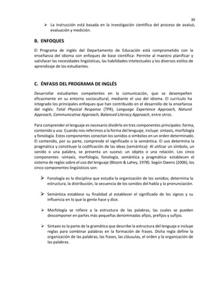 30
 La instrucción está basada en la investigación científica del proceso de avaluó,
evaluación y medición.
B. ENFOQUES
El Programa de Inglés del Departamento de Educación está comprometido con la
enseñanza del idioma con enfoques de base científica- Permite al maestro planificar y
satisfacer las necesidades lingüísticas, las habilidades intelectuales y los diversos estilos de
aprendizaje de los estudiantes.
C. ÉNFASIS DEL PROGRAMA DE INGLÉS
Desarrollar estudiantes competentes en la comunicación, que se desempeñen
eficazmente en su entorno sociocultural, mediante el uso del idioma. El currículo ha
integrado los principales enfoques que han contribuido en el desarrollo de la enseñanza
del inglés: Total Physical Response (TPR), Language Experience Approach, Natural
Approach, Communicative Approach, Balanced Literacy Approach, entre otros.
Para comprender el lenguaje es necesario dividirlo en tres componentes principales: forma,
contenido y uso. Cuando nos referimos a la forma del lenguaje, incluye: sintaxis, morfología
y fonología. Estos componentes conectan los sonidos o símbolos en un orden determinado.
El contenido, por su parte, comprende el significado o la semántica. El uso determina la
pragmática y constituye la codificación de las ideas (semántica)- Al utilizar un símbolo, un
sonido o una palabra, se presenta un suceso: un objeto o una relación. Los cinco
componentes -sintaxis, morfología, fonología, semántica y pragmática- establecen el
sistema de reglas sobre el uso del lenguaje (Bloom & Lahey, 1978). Según Owens (2006), los
cinco componentes lingüísticos son:
Fonología es la disciplina que estudia la organización de los sonidos; determina la
estructura, la distribución, la secuencia de los sonidos del habla y la pronunciación.
Semántica establece su finalidad al establecer el significado de los signos y su
influencia en lo que la gente hace y dice.
 Morfología se refiere a la estructura de las palabras, las cuales se pueden
descomponer en partes más pequeñas denominadas afijos, prefijos y sufijos.
 Sintaxis es la parte de la gramática que describe la estructura del lenguaje e incluye
reglas para combinar palabras en la formación de frases. Dicha regla define la
organización de las palabras, las frases, las cláusulas, el orden y la organización de
las palabras.
 