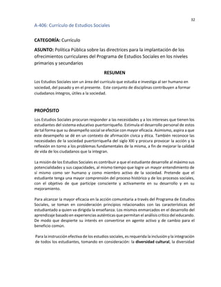 32
A-406: Currículo de Estudios Sociales
CATEGORÍA: Currículo
ASUNTO: Política Pública sobre las directrices para la implantación de los
ofrecimientos curriculares del Programa de Estudios Sociales en los niveles
primarios y secundarios
RESUMEN
Los Estudios Sociales son un área del currículo que estudia e investiga al ser humano en
sociedad, del pasado y en el presente. Este conjunto de disciplinas contribuyen a formar
ciudadanos íntegros, útiles a la sociedad.
PROPÓSITO
Los Estudios Sociales procuran responder a las necesidades y a los intereses que tienen los
estudiantes del sistema educativo puertorriqueño. Estimula el desarrollo personal de estos
de tal forma que su desempeño social se efectúe con mayor eficacia. Asimismo, aspira a que
este desempeño se dé en un contexto de afirmación cívica y ética. También reconoce las
necesidades de la sociedad puertorriqueña del siglo XXI y procura provocar la acción y la
reflexión en torno a los problemas fundamentales de la misma, a fin de mejorar la calidad
de vida de los ciudadanos que la integran.
La misión de los Estudios Sociales es contribuir a que el estudiante desarrolle al máximo sus
potencialidades y sus capacidades, al mismo tiempo que logre un mayor entendimiento de
sí mismo como ser humano y como miembro activo de la sociedad. Pretende que el
estudiante tenga una mayor comprensión del proceso histórico y de los procesos sociales,
con el objetivo de que participe consciente y activamente en su desarrollo y en su
mejoramiento.
Para alcanzar la mayor eficacia en la acción comunitaria a través del Programa de Estudios
Sociales, se toman en consideración principios relacionados con las características del
estudiantado a quien va dirigida la enseñanza. Los mismos enmarcados en el desarrollo del
aprendizaje basado en experiencias auténticas que permitan el análisis crítico del educando.
De modo que despierte su interés en convertirse en agente activo y de cambio para el
beneficio común.
Para la instrucción efectiva de los estudios sociales, es requerida la inclusión y la integración
de todos los estudiantes, tomando en consideración: la diversidad cultural, la diversidad
 