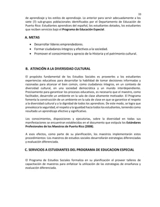 33
de aprendizaje y los estilos de aprendizaje. Lo anterior para servir adecuadamente a los
siete (7) sub-grupos poblacionales identificados por el Departamento de Educación de
Puerto Rico: Estudiantes aprendices del español, los estudiantes dotados, los estudiantes
que reciben servicios bajo el Programa de Educación Especial.
A. METAS
• Desarrollar líderes emprendedores.
• Formar ciudadanos íntegros y efectivos a la sociedad.
• Promover el conocimiento y aprecio de la Historia y el patrimonio cultural.
B. ATENCIÓN A LA DIVERSIDAD CULTURAL
El propósito fundamental de los Estudios Sociales es proveerles a los estudiantes
experiencias educativas para desarrollar la habilidad de tomar decisiones informadas y
razonadas para alcanzar el bien común, como ciudadanos íntegros, en un contexto de
diversidad cultural, en una sociedad democrática y un mundo interdependiente.
Precisamente para garantizar los procesos educativos, es necesario que el maestro, como
facilitador, desarrolle un ambiente en la sala de clase altamente motivador. El Programa
fomenta la construcción de un ambiente en la sala de clase en que se garantice el respeto
a la diversidad cultural y a la dignidad de todos los aprendices. De este modo, se logra que
prevalezca la seguridad, el respeto y la igualdad hacia todos los estudiantes, teniendo como
resultado un aprendizaje efectivo y significativo.
Los conocimientos, disposiciones y ejecutorias, sobre la diversidad en todas sus
manifestaciones se encuentran establecidas en el documento que estipula los Estándares
Profesionales de los Maestros de Puerto Rico (2008).
A esos efectos, como parte de su planificación, los maestros implementarán estos
procedimientos: Los maestros de estudios sociales desarrollarán estrategias diferenciadas
y evaluación diferenciada.
C. SERVICIOS A ESTUDIANTES DEL PROGRAMA DE EDUCACION ESPECIAL
El Programa de Estudios Sociales formaliza en su planificación el proveer talleres de
capacitación de maestros para enfatizar la utilización de las estrategias de enseñanza y
evaluación diferenciada.
 