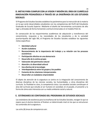 34
D. METAS PARA CUMPLIR CON LA VISION Y MISIÓN DEL ÁREA DE CURRÍCULO
INNOVACIÓN PEDAGÓGICA A TRAVÉS DE LA ENSEÑANZA DE LOS ESTUDIOS
SOCIALES
El Programa de Estudios Sociales establece los parámetros para la instrucción de la materia
en la que serán desarrollados estudiantes con las competencias del Perfil del Estudiante
Graduado de Escuela Superior. Mediante el diseño de herramientas curriculares de alto
rigor y alineadas de forma horizontal y vertical enmarcadas en el modelo Prek-16.
En consecución de los requerimientos académicos de adquisición y transferencia del
conocimiento, respuesta a las necesidades de los estudiantes y de la sociedad
puertorriqueña del siglo XXI, el Programa de Estudios Sociales establece las siguientes
metas específicas:
• Identidad cultural
• Acción ciudadana
• Reconocimiento de la importancia del trabajo y su relación con los procesos
económicos
• Participación efectiva en una democracia
• Desarrollo de la estima propia
• Valoración del patrimonio natural
• Atención a la diversidad cultural
• Uso efectivo de la tecnología
Interdependencia entre los grupos y los pueblos
• Fomento de las relaciones interpersonales
• Desarrollar un ciudadano emprendedor
El objeto de atención de la asignatura se centra en la integración del conocimiento de
diversas disciplinas de las ciencias sociales, las humanidades, y otras disciplinas del
currículo. Su finalidad es clara, la competencia cívica. Los estudios sociales constituyen el
área del currículo que estudia al ser humano en sociedad, en el pasado, el presente y la
forma de cómo este interactúa con su medio ambiente social y natural.
E. ESTÁNDARES DE CONTENIDO DEL PROGRAMA DE ESTUDIOS SOCIALES
Los estándares de excelencia para la enseñanza de los Estudios Sociales, recogen lo que se
espera que el alumno domine al finalizar un determinado nivel en las que se estructuran
los contenidos de la asignatura.
Las ocho (8) áreas de competencia son:
 