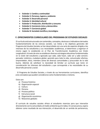 35
• Estándar 1: Cambio y continuidad
• Estándar 2: Personas, lugares y ambiente
• Estándar 3: Desarrollo personal
• Estándar 4: Identidad cultural
• Estándar 5: Producción, distribución y consumo
• Estándar 6: Conciencia cívica y democrática
• Estándar 7: Conciencia global
• Estándar 8: Sociedad científica y tecnológica
F. OFRECIMIENTOS CURRICULARES DEL PROGRAMA DE ESTUDIOS SOCIALES
El currículo está estructurado con contenidos, conceptos, destrezas e indicadores derivados
fundamentalmente de las ciencias sociales. Las metas y los objetivos generales del
Programa de Estudios Sociales se han desarrollado con una serie de aspectos dirigido a los
intereses de los estudiantes y sus necesidades académicas, al determinar y organizar el
mismo según lo establecido en el Plan de Transformación Académica con Visión
Longitudinal. A través de este se establecen diversas estrategias educativas fundamentadas
en la visión del estudiante y egresado que sabe, sabe hacer, sabe ser y sabe convivir;
pensador sistémico, ciudadano global, aprendiz para toda la vida, comunicador efectivo,
emprendedor, ético, miembro activo de diversas comunidades y procurador de la vida
buena. Además de satisfacer la necesidad de brindar un currículo que tome en
consideración los intereses del estudiante y que corresponda a las necesidades de su
desarrollo personal y social.
El Programa de Estudios Sociales, a través de sus herramientas curriculares, identifica
unos conceptos que pueden considerarse como fundamentales o rectores.
Estos son:
a) Proceso histórico
b) Organización espacial
c) Cultura
d) Persona
e) Proceso político
f) Estructura social
g) Organización económica
h) Relaciones globales
El currículo de estudios sociales ofrece al estudiante vivencias para que interactúe
directamente con la comunidad y el medio ambiente que le rodea. En consecuencia, espera
obtener como resultado de esa interacción, el desarrollo de un sentido de pertenencia,
 