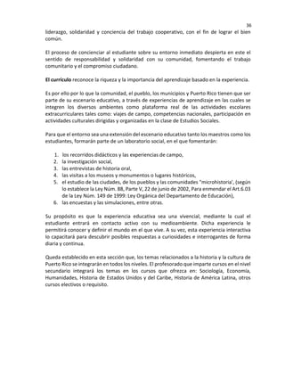 36
liderazgo, solidaridad y conciencia del trabajo cooperativo, con el fin de lograr el bien
común.
El proceso de concienciar al estudiante sobre su entorno inmediato despierta en este el
sentido de responsabilidad y solidaridad con su comunidad, fomentando el trabajo
comunitario y el compromiso ciudadano.
El currículo reconoce la riqueza y la importancia del aprendizaje basado en la experiencia.
Es por ello por lo que la comunidad, el pueblo, los municipios y Puerto Rico tienen que ser
parte de su escenario educativo, a través de experiencias de aprendizaje en las cuales se
integren los diversos ambientes como plataforma real de las actividades escolares
extracurriculares tales como: viajes de campo, competencias nacionales, participación en
actividades culturales dirigidas y organizadas en la clase de Estudios Sociales.
Para que el entorno sea una extensión del escenario educativo tanto los maestros como los
estudiantes, formarán parte de un laboratorio social, en el que fomentarán:
1. los recorridos didácticos y las experiencias de campo,
2. la investigación social,
3. las entrevistas de historia oral,
4. las visitas a los museos y monumentos o lugares históricos,
5. el estudio de las ciudades, de los pueblos y las comunidades "microhistoria', (según
lo establece la Ley Núm. 88, Parte V, 22 de junio de 2002, Para enmendar el Art.6.03
de la Ley Núm. 149 de 1999: Ley Orgánica del Departamento de Educación),
6. las encuestas y las simulaciones, entre otras.
Su propósito es que la experiencia educativa sea una vivencial, mediante la cual el
estudiante entrará en contacto activo con su medioambiente. Dicha experiencia le
permitirá conocer y definir el mundo en el que vive. A su vez, esta experiencia interactiva
Io capacitará para descubrir posibles respuestas a curiosidades e interrogantes de forma
diaria y continua.
Queda establecido en esta sección que, los temas relacionados a la historia y la cultura de
Puerto Rico se integrarán en todos los niveles. El profesorado que imparte cursos en el nivel
secundario integrará los temas en los cursos que ofrezca en: Sociología, Economía,
Humanidades, Historia de Estados Unidos y del Caribe, Historia de América Latina, otros
cursos electivos o requisito.
 