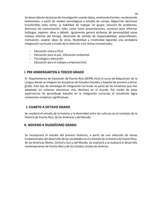 38
Se desarrollarán destrezas de investigación usando datos, analizando fuentes, recolectando
testimonios, a partir de medios tecnológicos y estudio de campo. Adquirirán destrezas
transferibles tales como: la habilidad de trabajar en grupo; solución de problemas;
destrezas de comunicación, tales como hacer presentaciones, escritura para informar
hallazgos, exponer ideas y debatir. Igualmente ganará atributos de personalidad como
manejo efectivo del tiempo, desarrollo de sentido de responsabilidad, autorreflexión,
motivación, aceptar ideas de otros, flexibilidad y creatividad logrando una verdadera
integración curricular a través de la atención a los temas transversales:
- Educación cívica y ética
- Educación para la paz Educación ambiental
- Tecnología y educación
- Educación para el trabajo y empresarismo
I. PRE KINDERGARTEN A TERCER GRADO
El Departamento de Educación de Puerto Rico (DEPR) inició el curso de Adquisición de la
Lengua donde se integran las disciplinas de Estudios Sociales y Español de primero a tercer
grado. Este tipo de estrategia de integración curricular es parte de las iniciativas que han
adoptado los sistemas educativos más efectivos en el mundo. Por medio de estas
experiencias de aprendizaje basadas en la integración curricular el estudiante logra
conexiones sinápticas significativas.
J. CUARTO A OCTAVO GRADO
Se resaltará el estudio de la historia y la diversidad entre las culturas en el contexto de la
Historia de Puerto Rico, de las Américas y del Mundo.
K. NOVENO A DUODÉCIMO GRADO
Se incorporará el estudio del proceso histórico, a partir de una selección de temas
fundamentales del desarrollo de las sociedades en el contexto de la Historia de Puerto Rico,
de las Américas (Norte, Central y Sur) y del Mundo. Se analizará y se evaluará el desarrollo
contemporáneo de Puerto Rico y de los Estados Unidos de América.
 