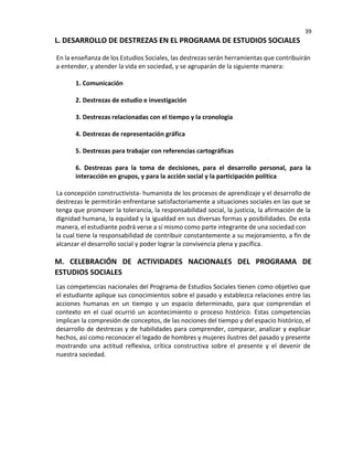 39
L. DESARROLLO DE DESTREZAS EN EL PROGRAMA DE ESTUDIOS SOCIALES
En la enseñanza de los Estudios Sociales, las destrezas serán herramientas que contribuirán
a entender, y atender la vida en sociedad, y se agruparán de la siguiente manera:
1. Comunicación
2. Destrezas de estudio e investigación
3. Destrezas relacionadas con el tiempo y la cronología
4. Destrezas de representación gráfica
5. Destrezas para trabajar con referencias cartográficas
6. Destrezas para la toma de decisiones, para el desarrollo personal, para la
interacción en grupos, y para la acción social y la participación política
La concepción constructivista- humanista de los procesos de aprendizaje y el desarrollo de
destrezas le permitirán enfrentarse satisfactoriamente a situaciones sociales en las que se
tenga que promover la tolerancia, la responsabilidad social, la justicia, la afirmación de la
dignidad humana, la equidad y la igualdad en sus diversas formas y posibilidades. De esta
manera, el estudiante podrá verse a sí mismo como parte integrante de una sociedad con
la cual tiene la responsabilidad de contribuir constantemente a su mejoramiento, a fin de
alcanzar el desarrollo social y poder lograr la convivencia plena y pacífica.
M. CELEBRACIÓN DE ACTIVIDADES NACIONALES DEL PROGRAMA DE
ESTUDIOS SOCIALES
Las competencias nacionales del Programa de Estudios Sociales tienen como objetivo que
el estudiante aplique sus conocimientos sobre el pasado y establezca relaciones entre las
acciones humanas en un tiempo y un espacio determinado, para que comprendan el
contexto en el cual ocurrió un acontecimiento o proceso histórico. Estas competencias
implican la compresión de conceptos, de las nociones del tiempo y del espacio histórico, el
desarrollo de destrezas y de habilidades para comprender, comparar, analizar y explicar
hechos, así como reconocer el legado de hombres y mujeres ilustres del pasado y presente
mostrando una actitud reflexiva, crítica constructiva sobre el presente y el devenir de
nuestra sociedad.
 