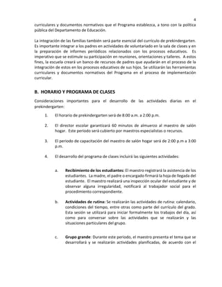 4
curriculares y documentos normativos que el Programa establezca, a tono con la política
pública del Departamento de Educación.
La integración de las familias también será parte esencial del currículo de prekindergarten.
Es importante integrar a los padres en actividades de voluntariado en la sala de clases y en
la preparación de informes periódicos relacionados con los procesos educativos. Es
imperativo que se estimule su participación en reuniones, orientaciones y talleres. A estos
fines, la escuela creará un banco de recursos de padres que ayudarán en el proceso de la
integración de estos en los procesos educativos de sus hijos. Se utilizarán las herramientas
curriculares y documentos normativos del Programa en el proceso de implementación
curricular.
B. HORARIO Y PROGRAMA DE CLASES
Consideraciones importantes para el desarrollo de las actividades diarias en el
prekindergarten:
1. El horario de prekindergarten será de 8:00 a.m. a 2:00 p.m.
2. El director escolar garantizará 60 minutos de almuerzo al maestro de salón
hogar. Este periodo será cubierto por maestros especialistas o recursos.
3. El periodo de capacitación del maestro de salón hogar será de 2:00 p.m a 3:00
p.m.
4. El desarrollo del programa de clases incluirá las siguientes actividades:
a. Recibimiento de los estudiantes: El maestro registrará la asistencia de los
estudiantes. La madre, el padre o encargado firmará la hoja de llegada del
estudiante. El maestro realizará una inspección ocular del estudiante y de
observar alguna irregularidad, notificará al trabajador social para el
procedimiento correspondiente.
b. Actividades de rutina: Se realizarán las actividades de rutina: calendario,
condiciones del tiempo, entre otras como parte del currículo del grado.
Esta sesión se utilizará para iniciar formalmente los trabajos del día, así
como para conversar sobre las actividades que se realizarán y las
situaciones particulares del grupo.
c. Grupo grande: Durante este periodo, el maestro presenta el tema que se
desarrollará y se realizarán actividades planificadas, de acuerdo con el
 