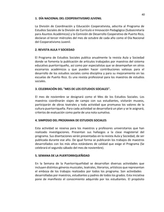 40
1. DÍA NACIONAL DEL COOPERATIVISMO JUVENIL
La División de Coordinación y Educación Cooperativista, adscrita al Programa de
Estudios Sociales de la División de Currículo e Innovación Pedagógica (Subsecretaría
para Asuntos Académicos) y la Comisión de Desarrollo Cooperativo de Puerto Rico,
declaran el tercer miércoles del mes de octubre de cada año como el Día Nacional
del Cooperativismo Juvenil.
2. REVISTA AULA Y SOCIEDAD
El Programa de Estudios Sociales publica anualmente la revista Aula y Sociedad
donde se fomenta la publicación de artículos trabajados por maestros del sistema
educativo puertorriqueño, así como por especialistas que se desempeñan en otros
escenarios académicos y que pueden hacer contribuciones valiosas para el
desarrollo de los estudios sociales como disciplina y para su mejoramiento en las
escuelas de Puerto Rico. Es una revista profesional para los maestros de estudios
sociales.
3. CELEBRACIÓN DEL "MES DE LOS ESTUDIOS SOCIALES".
El mes de noviembre se designará como el Mes de los Estudios Sociales. Los
maestros coordinarán viajes de campo con sus estudiantes, visitarán museos,
participarán de obras teatrales y toda actividad que promueva los valores de la
cultura puertorriqueña. Para cada actividad se desarrollará un plan y se le asignará,
criterios de evaluación como parte de una nota sumativa.
4. SIMPOSIO DEL PROGRAMA DE ESTUDIOS SOCIALES
Esta actividad se reserva para los maestros y profesores universitarios que han
realizado investigaciones. Presentan sus hallazgos a la clase magisterial del
programa. Sus disertaciones serán presentadas en la revista Aula y Sociedad, de ser
publicada durante ese año. De igual forma se publicarán los trabajos de maestros
desarrollados con los más altos estándares de calidad que exige el Programa (Se
celebrará el segundo sábado del mes de noviembre).
5. SEMANA DE LA PUERTORRIQUEÑIDAD
En la Semana de la Puertorriqueñidad se desarrollan diversas actividades que
incluyen distintos géneros musicales, teatrales, literarios, artísticos que representan
el emboza de los trabajos realizados por todos los programa. Son actividades
desarrolladas por maestros, estudiantes y padres de todos los grados. Esta iniciativa
pone de manifiesto el conocimiento adquirido por los estudiantes. El propósito
 
