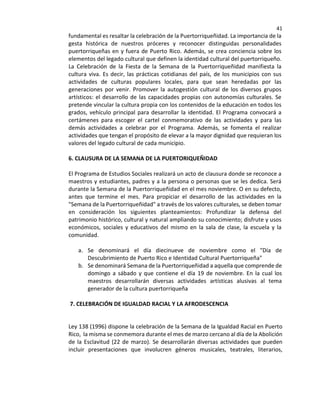 41
fundamental es resaltar la celebración de la Puertorriqueñidad. La importancia de la
gesta histórica de nuestros próceres y reconocer distinguidas personalidades
puertorriqueñas en y fuera de Puerto Rico. Además, se crea conciencia sobre los
elementos del legado cultural que definen la identidad cultural del puertorriqueño.
La Celebración de la Fiesta de la Semana de la Puertorriqueñidad manifiesta la
cultura viva. Es decir, las prácticas cotidianas del país, de los municipios con sus
actividades de culturas populares locales, para que sean heredadas por las
generaciones por venir. Promover la autogestión cultural de los diversos grupos
artísticos: el desarrollo de las capacidades propias con autonomías culturales. Se
pretende vincular la cultura propia con los contenidos de la educación en todos los
grados, vehículo principal para desarrollar la identidad. El Programa convocará a
certámenes para escoger el cartel conmemorativo de las actividades y para las
demás actividades a celebrar por el Programa. Además, se fomenta el realizar
actividades que tengan el propósito de elevar a la mayor dignidad que requieran los
valores del legado cultural de cada municipio.
6. CLAUSURA DE LA SEMANA DE LA PUERTORIQUEÑIDAD
El Programa de Estudios Sociales realizará un acto de clausura donde se reconoce a
maestros y estudiantes, padres y a la persona o personas que se les dedica. Será
durante la Semana de la Puertorriqueñidad en el mes noviembre. O en su defecto,
antes que termine el mes. Para propiciar el desarrollo de las actividades en la
"Semana de la Puertorriqueñidad" a través de los valores culturales, se deben tomar
en consideración los siguientes planteamientos: Profundizar la defensa del
patrimonio histórico, cultural y natural ampliando su conocimiento; disfrute y usos
económicos, sociales y educativos del mismo en la sala de clase, la escuela y la
comunidad.
a. Se denominará el día diecinueve de noviembre como el "Día de
Descubrimiento de Puerto Rico e Identidad Cultural Puertorriqueña"
b. Se denominará Semana de la Puertorriqueñidad a aquella que comprende de
domingo a sábado y que contiene el día 19 de noviembre. En la cual los
maestros desarrollarán diversas actividades artísticas alusivas al tema
generador de la cultura puertorriqueña
7. CELEBRACIÓN DE IGUALDAD RACIAL Y LA AFRODESCENCIA
Ley 138 (1996) dispone la celebración de la Semana de la Igualdad Racial en Puerto
Rico, la misma se conmemora durante el mes de marzo cercano al día de la Abolición
de la Esclavitud (22 de marzo). Se desarrollarán diversas actividades que pueden
incluir presentaciones que involucren géneros musicales, teatrales, literarios,
 