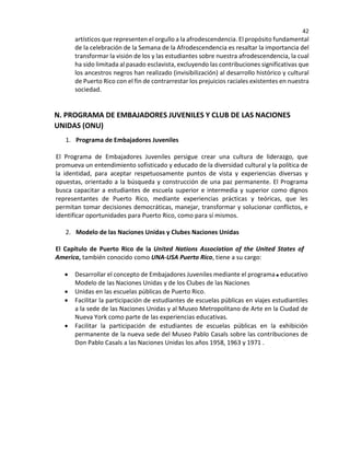 42
artísticos que representen el orgullo a la afrodescendencia. El propósito fundamental
de la celebración de la Semana de la Afrodescendencia es resaltar la importancia del
transformar la visión de los y las estudiantes sobre nuestra afrodescendencia, la cual
ha sido limitada al pasado esclavista, excluyendo las contribuciones significativas que
los ancestros negros han realizado (invisibilización) al desarrollo histórico y cultural
de Puerto Rico con el fin de contrarrestar los prejuicios raciales existentes en nuestra
sociedad.
N. PROGRAMA DE EMBAJADORES JUVENILES Y CLUB DE LAS NACIONES
UNIDAS (ONU)
1. Programa de Embajadores Juveniles
El Programa de Embajadores Juveniles persigue crear una cultura de liderazgo, que
promueva un entendimiento sofisticado y educado de la diversidad cultural y la política de
la identidad, para aceptar respetuosamente puntos de vista y experiencias diversas y
opuestas, orientado a la búsqueda y construcción de una paz permanente. El Programa
busca capacitar a estudiantes de escuela superior e intermedia y superior como dignos
representantes de Puerto Rico, mediante experiencias prácticas y teóricas, que les
permitan tomar decisiones democráticas, manejar, transformar y solucionar conflictos, e
identificar oportunidades para Puerto Rico, como para sí mismos.
2. Modelo de las Naciones Unidas y Clubes Naciones Unidas
El Capítulo de Puerto Rico de la United Nations Association of the United States of
America, también conocido como UNA-USA Puerto Rico, tiene a su cargo:
• Desarrollar el concepto de Embajadores Juveniles mediante el programa educativo
Modelo de las Naciones Unidas y de los Clubes de las Naciones
• Unidas en las escuelas públicas de Puerto Rico.
• Facilitar la participación de estudiantes de escuelas públicas en viajes estudiantiles
a la sede de las Naciones Unidas y al Museo Metropolitano de Arte en la Ciudad de
Nueva York como parte de las experiencias educativas.
• Facilitar la participación de estudiantes de escuelas públicas en la exhibición
permanente de la nueva sede del Museo Pablo Casals sobre las contribuciones de
Don Pablo Casals a las Naciones Unidas los años 1958, 1963 y 1971 .
 
