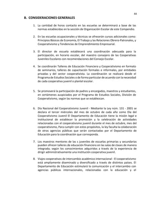 44
B. CONSIDERACIONES GENERALES
1. La cantidad de horas contacto en las escuelas se determinará a base de las
normas establecidas en la sección de Organización Escolar de este Compendio.
2. En las escuelas ocupacionales y técnicas se ofrecerán cursos adicionales como:
Principios Básicos de Economía, El Trabajo y las Relaciones Obrero-Patronales, y
Cooperativismo y Tendencias de Emprendimiento Empresarial.
3. El director de escuela establecerá una coordinación adecuada para la
participación, en horario escolar, del maestro consejero de las Cooperativas
Juveniles Escolares con recomendaciones del Consejo Escolar.
4. Se coordinarán Talleres de Educación Financiera y Cooperativismo en formato
de seminarios, talleres de capacitación formales e informales, por entidades
privadas y del sector cooperativista. La coordinación se realizará desde el
Programa de Estudios Sociales o de forma particular de acuerdo con la necesidad
de cada cooperativa juvenil o plantel escolar.
5. Se promoverá la participación de padres y encargados, maestros y estudiantes,
en certámenes auspiciados por el Programa de Estudios Sociales, División de
Cooperativismo, según las normas que se establezcan.
6. Día Nacional del Cooperativismo Juvenil - Mediante la Ley núm. 131 - 2001 se
declara el tercer miércoles del mes de octubre de cada año como Día del
Cooperativismo Juvenil El Departamento de Educación tiene la misión legal e
institucional de establecer la promoción y la celebración de actividades
relacionadas con el cooperativismo juvenil durante el mes de octubre, mes del
cooperativismo, Para cumplir con estos propósitos, la ley faculta la colaboración
de otras agencias públicas que serán contactadas por el Departamento de
Educación para la coordinación que corresponda.
7. Los maestros mentores de las s juveniles de escuelas primarias y secundarias
pueden ofrecer talleres de educación financiera en las salas de clases de manera
integrada; según los conocimientos adquiridos a través de la experiencia de
dirigir administrativamente una institución cooperativa juvenil.
8. Viajes cooperativos de intercambio académico internacional - El cooperativismo
está ampliamente diseminado y diversificado a través de distintos países. El
Departamento de Educación estimulará la comunicación y el intercambio con
agencias públicas internacionales, relacionadas con la educación y el
 