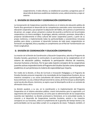 45
cooperativismo. A tales efectos, se establecerán acuerdos y programas para el
desarrollo de destrezas académicas mediante cursos, adiestramientos y viajes al
exterior.
C. DIVISIÓN DE EDUCACIÓN Y COORDINACIÓN COOPERATIVA
La incorporación de Cooperativas Juveniles Escolares en el sistema de educación pública de
Puerto Rico garantizará el desarrollo de las competencias esenciales como instrumento de
educación cooperativa, que propicien la adquisición del hábito, de la pericia y la pertinencia
de pensar, ver, juzgar, actuar, proyectar y evaluar de acuerdo y conforme con los principios
cooperativos y su marco axiológico. Se persigue, además, estimular, promover, desarrollar y
proyectar duraderamente el ethos cultural del sector cooperativo juvenil, a partir de su
propia resiliencia, e implementando todas las particularidades y características inclusivas
posibles para aliviar y promover el desarrollo humano de todo joven cooperativista en
formación con dignidad, ética y equidad, en cumplimiento con el Plan de Transformación con
Visión Longitudinal.
D. DIVISIÓN DE COORDINACIÓN Y EDUCACIÓN COOPERATIVA
La creación de la División de Coordinación y Educación Cooperativa, adscrita al Programa de
Estudios Sociales, garantizará la continuidad y la permanencia de las cooperativas en el
sistema de educación pública, mediante la participación efectiva de maestros,
recursos humanos y técnicos. Por lo que cada maestro consejero de las cooperativas
juveniles activas responderá tanto al Programa de Estudios Sociales como al programa
académico al cual pertenezca la materia de especialidad que imparta.
Por medio de la división, el Área de Currículo e Innovación Pedagógica y el Programa de
Estudios Sociales procuran responder a las necesidades de las Cooperativas Escolares, de sus
maestros consejeros y sus socios (estudiantes del sistema educativo puertorriqueño). Se
busca estimular a su vez, el desarrollo personal de los socios, de forma tal que su desempeño
social sea de alta eficacia. Asimismo, se aspira a que tal desempeño se dé en un contexto de
afirmación cívica y ética.
La división ayudará, a su vez, en la coordinación y la implementación del Programa
Cooperativo en el sistema educativo público; creará instrumentos para la supervisión y el
seguimiento del sano funcionamiento, así como para la administración de las Cooperativas
Juveniles (ver Apéndice). La división promoverá y fomentará, en la comunidad escolar, la
creación y el desarrollo de Cooperativas Juveniles Escolares; asistirá a los maestros
consejeros en sus funciones, velará el cumplimiento de la garantía del tiempo lectivo y las
particularidades con las que deba cumplir en su programa de clases. Trabajará, también, el
 