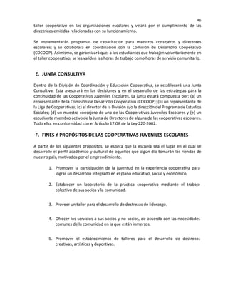 46
taller cooperativo en las organizaciones escolares y velará por el cumplimiento de las
directrices emitidas relacionadas con su funcionamiento.
Se implementarán programas de capacitación para maestros consejeros y directores
escolares; y se colaborará en coordinación con la Comisión de Desarrollo Cooperativo
(CDCOOP). Asimismo, se garantizará que, a los estudiantes que trabajen voluntariamente en
el taller cooperativo, se les validen las horas de trabajo como horas de servicio comunitario.
E. JUNTA CONSULTIVA
Dentro de la División de Coordinación y Educación Cooperativa, se establecerá una Junta
Consultiva. Esta asesorará en las decisiones y en el desarrollo de las estrategias para la
continuidad de las Cooperativas Juveniles Escolares. La junta estará compuesta por: (a) un
representante de la Comisión de Desarrollo Cooperativo (CDCOOP); (b) un representante de
la Liga de Cooperativas; (c) el director de la División y/o la dirección del Programa de Estudios
Sociales; (d) un maestro consejero de una de las Cooperativas Juveniles Escolares y (e) un
estudiante miembro activo de la Junta de Directores de alguna de las cooperativas escolares.
Todo ello, en conformidad con el Artículo 17.0A de la Ley 220-2002.
F. FINES Y PROPÓSITOS DE LAS COOPERATIVAS JUVENILES ESCOLARES
A partir de los siguientes propósitos, se espera que la escuela sea el lugar en el cual se
desarrolle el perfil académico y cultural de aquellos que algún día tomarán las riendas de
nuestro país, motivados por el emprendimiento.
1. Promover la participación de la juventud en la experiencia cooperativa para
lograr un desarrollo integrado en el plano educativo, social y económico.
2. Establecer un laboratorio de la práctica cooperativa mediante el trabajo
colectivo de sus socios y la comunidad.
3. Proveer un taller para el desarrollo de destrezas de liderazgo.
4. Ofrecer los servicios a sus socios y no socios, de acuerdo con las necesidades
comunes de la comunidad en la que están inmersos.
5. Promover el establecimiento de talleres para el desarrollo de destrezas
creativas, artísticas y deportivas.
 