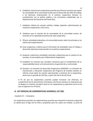 47
6. Establecer instituciones cooperativas juveniles que ofrezcan servicios que suplan
las necesidades de la comunidad escolar para el desarrollo del taller de trabajo
y las destrezas empresariales en la práctica cooperativa Siempre en
cumplimiento con la política pública y las normativas establecidas por el
Departamento de Educación de Puerto Rico
7. Establecer talleres de creación artística, trabajo, deportes, administración de
empresas cooperativas, entre otros.
8. Colaborar para la solución de las necesidades de la comunidad escolar, de
acuerdo con la capacidad económica de cada cooperativa.
9. Ofrecer actividades educativas a la comunidad escolar sobre los principios y los
valores del cooperativismo.
10. Crear programas o talleres para la formación de actividades hacia el trabajo y
desarrollar destrezas empresariales en la práctica cooperativista.
11. Auspiciar y patrocinar actividades culturales y deportivas que se realicen en las
escuelas, la comunidad y por el Movimiento Cooperativo.
12. Establecer las reservas que considere necesarias para el cumplimiento de su
responsabilidad social, su funcionamiento y la garantía de su continuidad.
13. Someter a la Comisión de Desarrollo Cooperativo (CDCOOP) y a la División de
Coordinación y Educación Cooperativa del Programa de Estudios Sociales un
informe anual sobre los asuntos operacionales y prácticos de la cooperativa,
dentro de un período de 120 días, a partir del cierre del año fiscal.
A fin de que las cooperativas juveniles puedan funcionar con eficiencia, en
cumplimiento de los documentos normativos y de forma continua, es imperativo que
se designe un maestro consejero tanto en las cooperativas ya operantes como en las
que se organicen en el futuro.
G. LEY ESPECIAL DE COOPERATIVAS JUVENILES, LEY 220:
«Capítulo 15 — Consejeros
Las cooperativas juveniles son organizaciones juveniles que requieren la asesoría y apoyo de
un adulto para el logro de los fines y propósitos para los cuales son creadas. La junta de
 