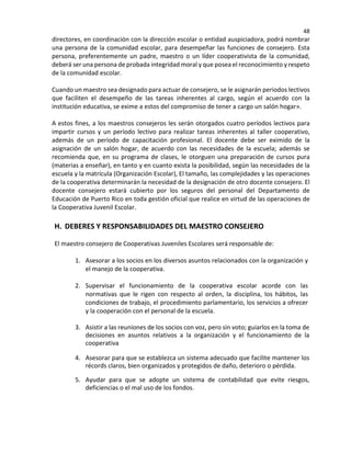 48
directores, en coordinación con la dirección escolar o entidad auspiciadora, podrá nombrar
una persona de la comunidad escolar, para desempeñar las funciones de consejero. Esta
persona, preferentemente un padre, maestro o un líder cooperativista de la comunidad,
deberá ser una persona de probada integridad moral y que posea el reconocimiento y respeto
de la comunidad escolar.
Cuando un maestro sea designado para actuar de consejero, se le asignarán periodos lectivos
que faciliten el desempeño de las tareas inherentes al cargo, según el acuerdo con la
institución educativa, se exime a estos del compromiso de tener a cargo un salón hogar».
A estos fines, a los maestros consejeros les serán otorgados cuatro períodos lectivos para
impartir cursos y un período lectivo para realizar tareas inherentes al taller cooperativo,
además de un período de capacitación profesional. El docente debe ser eximido de la
asignación de un salón hogar, de acuerdo con las necesidades de la escuela; además se
recomienda que, en su programa de clases, le otorguen una preparación de cursos pura
(materias a enseñar), en tanto y en cuanto exista la posibilidad, según las necesidades de la
escuela y la matrícula (Organización Escolar), El tamaño, las complejidades y las operaciones
de la cooperativa determinarán la necesidad de la designación de otro docente consejero. El
docente consejero estará cubierto por los seguros del personal del Departamento de
Educación de Puerto Rico en toda gestión oficial que realice en virtud de las operaciones de
la Cooperativa Juvenil Escolar.
H. DEBERES Y RESPONSABILIDADES DEL MAESTRO CONSEJERO
El maestro consejero de Cooperativas Juveniles Escolares será responsable de:
1. Asesorar a los socios en los diversos asuntos relacionados con la organización y
el manejo de la cooperativa.
2. Supervisar el funcionamiento de la cooperativa escolar acorde con las
normativas que le rigen con respecto al orden, la disciplina, los hábitos, las
condiciones de trabajo, el procedimiento parlamentario, los servicios a ofrecer
y la cooperación con el personal de la escuela.
3. Asistir a las reuniones de los socios con voz, pero sin voto; guiarlos en la toma de
decisiones en asuntos relativos a la organización y el funcionamiento de la
cooperativa
4. Asesorar para que se establezca un sistema adecuado que facilite mantener los
récords claros, bien organizados y protegidos de daño, deterioro o pérdida.
5. Ayudar para que se adopte un sistema de contabilidad que evite riesgos,
deficiencias o el mal uso de los fondos.
 