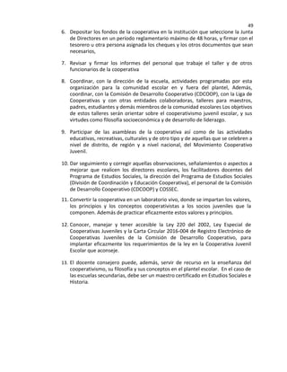 49
6. Depositar los fondos de la cooperativa en la institución que seleccione la Junta
de Directores en un período reglamentario máximo de 48 horas, y firmar con el
tesorero u otra persona asignada los cheques y los otros documentos que sean
necesarios,
7. Revisar y firmar los informes del personal que trabaje el taller y de otros
funcionarios de la cooperativa
8. Coordinar, con la dirección de la escuela, actividades programadas por esta
organización para la comunidad escolar en y fuera del plantel, Además,
coordinar, con la Comisión de Desarrollo Cooperativo (CDCOOP), con la Liga de
Cooperativas y con otras entidades colaboradoras, talleres para maestros,
padres, estudiantes y demás miembros de la comunidad escolares Los objetivos
de estos talleres serán orientar sobre el cooperativismo juvenil escolar, y sus
virtudes como filosofía socioeconómica y de desarrollo de liderazgo.
9. Participar de las asambleas de la cooperativa así como de las actividades
educativas, recreativas, culturales y de otro tipo y de aquellas que se celebren a
nivel de distrito, de región y a nivel nacional, del Movimiento Cooperativo
Juvenil.
10. Dar seguimiento y corregir aquellas observaciones, señalamientos o aspectos a
mejorar que realicen los directores escolares, los facilitadores docentes del
Programa de Estudios Sociales, la dirección del Programa de Estudios Sociales
(División de Coordinación y Educación Cooperativa), el personal de la Comisión
de Desarrollo Cooperativo (CDCOOP) y COSSEC.
11. Convertir la cooperativa en un laboratorio vivo, donde se impartan los valores,
los principios y los conceptos cooperativistas a los socios juveniles que la
componen. Además de practicar eficazmente estos valores y principios.
12. Conocer, manejar y tener accesible la Ley 220 del 2002, Ley Especial de
Cooperativas Juveniles y la Carta Circular 2016-004 de Registro Electrónico de
Cooperativas Juveniles de la Comisión de Desarrollo Cooperativo, para
implantar eficazmente los requerimientos de la ley en la Cooperativa Juvenil
Escolar que aconseje.
13. El docente consejero puede, además, servir de recurso en la enseñanza del
cooperativismo, su filosofía y sus conceptos en el plantel escolar. En el caso de
las escuelas secundarias, debe ser un maestro certificado en Estudios Sociales e
Historia.
 