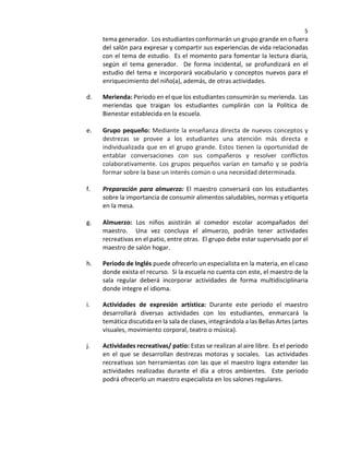 5
tema generador. Los estudiantes conformarán un grupo grande en o fuera
del salón para expresar y compartir sus experiencias de vida relacionadas
con el tema de estudio. Es el momento para fomentar la lectura diaria,
según el tema generador. De forma incidental, se profundizará en el
estudio del tema e incorporará vocabulario y conceptos nuevos para el
enriquecimiento del niño(a), además, de otras actividades.
d. Merienda: Periodo en el que los estudiantes consumirán su merienda. Las
meriendas que traigan los estudiantes cumplirán con la Política de
Bienestar establecida en la escuela.
e. Grupo pequeño: Mediante la enseñanza directa de nuevos conceptos y
destrezas se provee a los estudiantes una atención más directa e
individualizada que en el grupo grande. Estos tienen la oportunidad de
entablar conversaciones con sus compañeros y resolver conflictos
colaborativamente. Los grupos pequeños varían en tamaño y se podría
formar sobre la base un interés común o una necesidad determinada.
f. Preparación para almuerzo: El maestro conversará con los estudiantes
sobre la importancia de consumir alimentos saludables, normas y etiqueta
en la mesa.
g. Almuerzo: Los niños asistirán al comedor escolar acompañados del
maestro. Una vez concluya el almuerzo, podrán tener actividades
recreativas en el patio, entre otras. El grupo debe estar supervisado por el
maestro de salón hogar.
h. Periodo de Inglés puede ofrecerlo un especialista en la materia, en el caso
donde exista el recurso. Si la escuela no cuenta con este, el maestro de la
sala regular deberá incorporar actividades de forma multidisciplinaria
donde integre el idioma.
i. Actividades de expresión artística: Durante este periodo el maestro
desarrollará diversas actividades con los estudiantes, enmarcará la
temática discutida en la sala de clases, integrándola a las Bellas Artes (artes
visuales, movimiento corporal, teatro o música).
j. Actividades recreativas/ patio: Estas se realizan al aire libre. Es el periodo
en el que se desarrollan destrezas motoras y sociales. Las actividades
recreativas son herramientas con las que el maestro logra extender las
actividades realizadas durante el día a otros ambientes. Este periodo
podrá ofrecerlo un maestro especialista en los salones regulares.
 