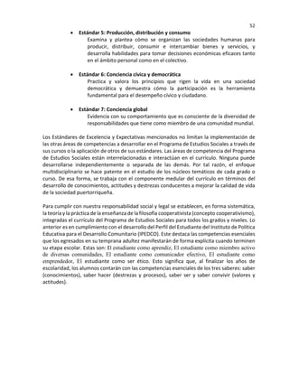 52
• Estándar 5: Producción, distribución y consumo
Examina y plantea cómo se organizan las sociedades humanas para
producir, distribuir, consumir e intercambiar bienes y servicios, y
desarrolla habilidades para tomar decisiones económicas eficaces tanto
en el ámbito personal como en el colectivo.
• Estándar 6: Conciencia cívica y democrática
Practica y valora los principios que rigen la vida en una sociedad
democrática y demuestra cómo la participación es la herramienta
fundamental para el desempeño cívico y ciudadano.
• Estándar 7: Conciencia global
Evidencia con su comportamiento que es consciente de la diversidad de
responsabilidades que tiene como miembro de una comunidad mundial.
Los Estándares de Excelencia y Expectativas mencionados no limitan la implementación de
las otras áreas de competencias a desarrollar en el Programa de Estudios Sociales a través de
sus cursos o la aplicación de otros de sus estándares. Las áreas de competencia del Programa
de Estudios Sociales están interrelacionadas e interactúan en el currículo. Ninguna puede
desarrollarse independientemente o separada de las demás. Por tal razón, el enfoque
multidisciplinario se hace patente en el estudio de los núcleos temáticos de cada grado o
curso. De esa forma, se trabaja con el componente medular del currículo en términos del
desarrollo de conocimientos, actitudes y destrezas conducentes a mejorar la calidad de vida
de la sociedad puertorriqueña.
Para cumplir con nuestra responsabilidad social y legal se establecen, en forma sistemática,
la teoría y la práctica de la enseñanza de la filosofía cooperativista (concepto cooperativismo),
integradas el currículo del Programa de Estudios Sociales para todos los grados y niveles. Lo
anterior es en cumplimiento con el desarrollo del Perfil del Estudiante del Instituto de Política
Educativa para el Desarrollo Comunitario (IPEDCO). Este destaca las competencias esenciales
que los egresados en su temprana adultez manifestarán de forma explícita cuando terminen
su etapa escolar. Estas son: El estudiante como aprendiz, El estudiante como miembro activo
de diversas comunidades, El estudiante como comunicador efectivo, El estudiante como
emprendedor, El estudiante como ser ético. Esto significa que, al finalizar los años de
escolaridad, los alumnos contarán con las competencias esenciales de los tres saberes: saber
(conocimientos), saber hacer (destrezas y procesos), saber ser y saber convivir (valores y
actitudes).
 