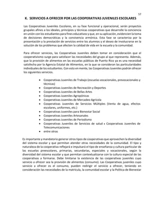57
K. SERVICIOS A OFRECER POR LAS COOPERATIVAS JUVENILES ESCOLARES
Las Cooperativas Juveniles Escolares, en su fase funcional y operacional, serán proyectos
grupales afines a los ideales, principios y técnicas cooperativas que desarrolle la conciencia
en unión con los estudiantes para fines educativos y que, en su aplicación, evidencien la toma
de decisiones democráticas y la convivencia armónica. Esta fase se caracteriza por la
presentación y la prestación de servicios entre los alumnos y el deseo de involucrarse en la
solución de los problemas que afecten la calidad de vida en la escuela y la comunidad.
Para ofrecer servicios, las Cooperativas Juveniles deben tomar en consideración que el
cooperativismo surge para satisfacer las necesidades del grupo al que representa. Además,
que la provisión de alimentos en las escuelas públicas de Puerto Rico ya es una necesidad
satisfecha por la Agencia Estatal de Alimentos, en la que se consideran las particularidades
individuales de los estudiantes. Con esto en mente, las Cooperativas Juveniles podrán ofrecer
los siguientes servicios.
• Cooperativas Juveniles de Trabajo (escuelas vocacionales, prevocacionales y
técnicas)
• Cooperativas Juveniles de Recreación y Deportes
• Cooperativas Juveniles de Bellas Artes
• Cooperativas Juveniles Agropónicas
• Cooperativas Juveniles de Mercadeo Agrícola
• Cooperativas Juveniles de Servicios Múltiples (Venta de agua, efectos
escolares, uniformes, etc.)
• Cooperativas Juveniles para Bienestar Social
• Cooperativas Juveniles Artesanales
• Cooperativas Juveniles de Periodismo
• Cooperativas Juveniles de Servicios de salud Cooperativas Juveniles de
Telecomunicaciones
• entre otras
Es importante y mandatorio generar otros tipos de cooperativas que aprovechen la diversidad
del sistema escolar y que permitan atender otras necesidades de la comunidad. El tipo y
naturaleza de la cooperativa reflejará e impulsará el tipo de enseñanza y cultura particular de
las escuelas preescolares, primarias, secundarias, especiales y vocacionales, según la
diversidad del sistema escolar y que permitan contextualizarse con la cultura especial de las
cooperativas a formarse. Debe limitarse la existencia de las cooperativas juveniles cuyo
servicio a ofrecer sea la provisión de alimentos (consumo). Las Cooperativas juveniles cuyo
servicio a ofrecer es el consumo, pueden redirigir el servicio a ofrecer, teniendo en
consideración las necesidades de la matrícula, la comunidad escolar y la Política de Bienestar
 