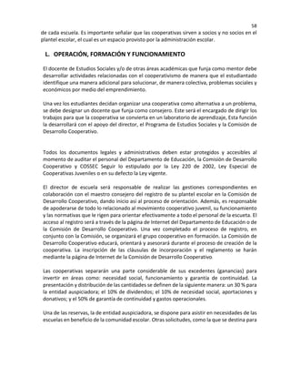 58
de cada escuela. Es importante señalar que las cooperativas sirven a socios y no socios en el
plantel escolar, el cual es un espacio provisto por la administración escolar.
L. OPERACIÓN, FORMACIÓN Y FUNCIONAMIENTO
El docente de Estudios Sociales y/o de otras áreas académicas que funja como mentor debe
desarrollar actividades relacionadas con el cooperativismo de manera que el estudiantado
identifique una manera adicional para solucionar, de manera colectiva, problemas sociales y
económicos por medio del emprendimiento.
Una vez los estudiantes decidan organizar una cooperativa como alternativa a un problema,
se debe designar un docente que funja como consejero. Este será el encargado de dirigir los
trabajos para que la cooperativa se convierta en un laboratorio de aprendizaje, Esta función
la desarrollará con el apoyo del director, el Programa de Estudios Sociales y la Comisión de
Desarrollo Cooperativo.
Todos los documentos legales y administrativos deben estar protegidos y accesibles al
momento de auditar el personal del Departamento de Educación, la Comisión de Desarrollo
Cooperativo y COSSEC Seguir lo estipulado por la Ley 220 de 2002, Ley Especial de
Cooperativas Juveniles o en su defecto la Ley vigente.
El director de escuela será responsable de realizar las gestiones correspondientes en
colaboración con el maestro consejero del registro de su plantel escolar en la Comisión de
Desarrollo Cooperativo, dando inicio así al proceso de orientación. Además, es responsable
de apoderarse de todo lo relacionado al movimiento cooperativo juvenil, su funcionamiento
y las normativas que le rigen para orientar efectivamente a todo el personal de la escueta. El
acceso al registro será a través de la página de Internet del Departamento de Educación o de
la Comisión de Desarrollo Cooperativo. Una vez completado el proceso de registro, en
conjunto con la Comisión, se organizará el grupo cooperativo en formación. La Comisión de
Desarrollo Cooperativo educará, orientará y asesorará durante el proceso de creación de la
cooperativa. La inscripción de las cláusulas de incorporación y el reglamento se harán
mediante la página de Internet de la Comisión de Desarrollo Cooperativo
Las cooperativas separarán una parte considerable de sus excedentes (ganancias) para
invertir en áreas como: necesidad social, funcionamiento y garantía de continuidad. La
presentación y distribución de las cantidades se definen de la siguiente manera: un 30 % para
la entidad auspiciadora; el 10% de dividendos; el 10% de necesidad social, aportaciones y
donativos; y el 50% de garantía de continuidad y gastos operacionales.
Una de las reservas, la de entidad auspiciadora, se dispone para asistir en necesidades de las
escuelas en beneficio de la comunidad escolar. Otras solicitudes, como la que se destina para
 