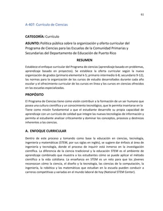 61
A-407: Currículo de Ciencias
CATEGORÍA: Currículo
ASUNTO: Política pública sobre la organización y oferta curricular del
Programa de Ciencias para las Escuelas de la Comunidad Primarias y
Secundarias del Departamento de Educación de Puerto Rico
RESUMEN
Establece el enfoque curricular del Programa de ciencias (aprendizaje basado en problemas,
aprendizaje basado en proyectos). Se establece la oferta curricular según la nueva
organización de grados (primario elemental k-5; primario intermedio 6-8; secundario 9-12),
las normas para la organización de los cursos de estudio desarrollados durante cada año
escolar y el ofrecimiento curricular de los cursos en línea y los cursos en ciencias ofrecidos
en las escuelas especializadas.
PROPÓSITO
El Programa de Ciencias tiene como visión contribuir a la formación de un ser humano que
posea una cultura científica y un conocimiento tecnológico, que le permita insertarse en la
Tiene como misión fundamental a que el estudiante desarrolle su propia capacidad de
aprendizaje con un currículo de calidad que integre las nuevas tecnologías de información y
permita al estudiante analizar críticamente y dominar los conceptos, procesos y destrezas
inherentes a las ciencias.
A. ENFOQUE CURRICULAR
Dentro de este proceso y tomando como base la educación en ciencias, tecnología,
ingeniería y matemáticas (STEM, por sus siglas en inglés), se sugiere dar énfasis al área de
ingeniería y tecnología, donde el proceso de inquirir está inmerso en la investigación
científica. La diferencia de la ciencia tradicional y la educación STEM es el ambiente de
aprendizaje combinado que muestra a los estudiantes cómo se puede aplicar el método
científico a la vida cotidiana. La enseñanza en STEM es un reto para que los jóvenes
reconozcan cómo la ciencia, el diseño y la tecnología, las ciencias de la computación, la
ingeniería, la robótica y las matemáticas que estudian en la escuela pueden conducir a
carreras competitivas y variadas en el mundo laboral de hoy (National STEM Center).
 