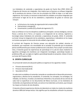 62
Los Estándares de contenido y expectativas de grado de Puerto Rico (PRCS 2014) del
Programa de Ciencias son integrados. Esto implica que se favorece un enfoque integrador
de la enseñanza de ciencias a tono con los principios de STEM sin dejar a un lado otras
asignaturas. Por lo tanto, es necesario el desarrollo de unidades curriculares integradas que
promuevan el logro de los de los estándares y expectativas de grado en ciencias que
incluyen:
• La Estructura y los niveles de organización de la materia (EM)
• Interacciones y energía (IE)
• Conservación y cambio (CC) Diseño de ingeniería (l T)
Estos se enfatizan en las tres disciplinas académicas principales: ciencias biológicas; ciencias
físicas y ciencias de la Tierra y el espacio; y la integración de las ciencias, ingeniería y
tecnología (véase Estándares de contenido y expectativas de grado, 2014). El contenido
curricular incluye la integración de los estándares, expectativas e indicadores en los mapas
curriculares que guían la instrucción de alta calidad y rigurosidad.
El currículo del Programa de Ciencias provee una educación de calidad, atractiva al
estudiante, que responde a las necesidades de la sociedad. Se pretende que el estudiante
piense científicamente para resolver problemas de la vida diaria. Para cumplir con éxito estos
retos, el docente guiará las experiencias de aprendizaje en la sala de clases mediante las
siguientes estrategias de enseñanza con integración tecnológica: aprendizaje basado en
problemas (PBL, por sus siglas en inglés) y aprendizaje basado en proyectos. (véase el marco
curricular del Proyecto 2016)
B. OFERTA CURRICULAR
El currículo del sistema de educación pública se organiza en los siguientes niveles:
• Primario elemental (PK-5)
• Primario intermedio (6-8)
• Secundario (9-12)
En cada nivel se establece el contenido, tomando en consideración el desarrollo psicomotor,
cognoscitivo y afectivo de los estudiantes. El contenido, los conceptos, las estrategias, los
métodos, las técnicas, el avalúo y las destrezas inherentes a los procesos de las ciencias de
cada nivel se especifican en los documentos del Marco Curricular, en los Estándares de
Contenido y las Expectativas de Grado, así como en los materiales curriculares, que incluyen
los mapas curriculares de esta disciplina.
El docente ofrecerá experiencias directas de laboratorio en todos los niveles de enseñanza
durante el 80% del tiempo lectivo. Esto significa que los estudiantes utilizarán los procesos
 