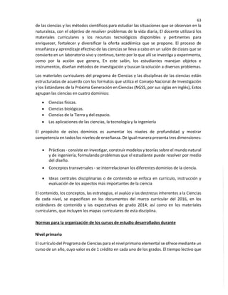 63
de las ciencias y los métodos científicos para estudiar las situaciones que se observan en la
naturaleza, con el objetivo de resolver problemas de la vida diaria, El docente utilizará los
materiales curriculares y los recursos tecnológicos disponibles y pertinentes para
enriquecer, fortalecer y diversificar la oferta académica que se propone. El proceso de
enseñanza y aprendizaje efectivo de las ciencias se lleva a cabo en un salón de clases que se
convierte en un laboratorio vivo y continuo, tanto por lo que allí se investiga y experimenta,
como por la acción que genera, En este salón, los estudiantes manejan objetos e
instrumentos, diseñan métodos de investigación y buscan la solución a diversos problemas.
Los materiales curriculares del programa de Ciencias y las disciplinas de las ciencias están
estructuradas de acuerdo con los formatos que utiliza el Consejo Nacional de Investigación
y los Estándares de la Próxima Generación en Ciencias (NGSS, por sus siglas en inglés), Estos
agrupan las ciencias en cuatro dominios:
• Ciencias físicas.
• Ciencias biológicas.
• Ciencias de la Tierra y del espacio.
• Las aplicaciones de las ciencias, la tecnología y la ingeniería
El propósito de estos dominios es aumentar los niveles de profundidad y mostrar
competencia en todos los niveles de enseñanza. De igual manera presenta tres dimensiones:
• Prácticas - consiste en investigar, construir modelos y teorías sobre el mundo natural
y de ingeniería, formulando problemas que el estudiante puede resolver por medio
del diseño.
• Conceptos transversales - se interrelacionan los diferentes dominios de la ciencia.
• Ideas centrales disciplinarias o de contenido se enfoca en currículo, instrucción y
evaluación de los aspectos más importantes de la ciencia
El contenido, los conceptos, las estrategias, el avalúo y las destrezas inherentes a la Ciencias
de cada nivel, se especifican en los documentos del marco curricular del 2016, en los
estándares de contenido y las expectativas de grado 2014; así como en los materiales
curriculares, que incluyen los mapas curriculares de esta disciplina.
Normas para la organización de los cursos de estudio desarrollados durante
Nivel primario
El currículo del Programa de Ciencias para el nivel primario elemental se ofrece mediante un
curso de un año, cuyo valor es de 1 crédito en cada uno de los grados. El tiempo lectivo que
 
