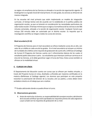 64
se asigne a la enseñanza de las Ciencias es alineado a la sección de organización vigente. El
kindergarten es el grado inicial del nivel primario. En este grado, las ciencias se ofrecerán de
manera integrada.
En las escuelas del nivel primario que estén implantando un modelo de integración
curricular, el tiempo lectivo será de acuerdo con lo establecido en la política pública de
organización escolar, ya que se tomarán en consideración las necesidades particulares de
cada núcleo escolar. El tiempo mínimo que se asigna a la enseñanza de las ciencias es de 300
minutos semanales, alineado a la sección de organización escolar. Cualquier horario que
incluya 250 minutos debe ser autorizado por el distrito escolar. Es requisito que la
investigación científica se integre a todos los cursos de ciencias.
Nivel secundario (9-12)
El Programa de Ciencias para el nivel secundario se ofrece mediante cursos de un año, con
valor de un crédito en cada uno de los grados. En el nivel secundario se incluyen un mínimo
de 4 unidades de créditos como requisito de graduación de cuarto año. (refiérase al Catálogo
de Cursos) El Programa de Ciencias cuenta con 5 ofrecimientos básicos de los cuales el
estudiante podrá seleccionar cuatro. Los estudiantes que interesan continuar carreras en el
área de las Ciencias, se le debe garantizar coger el Curso de Física. Estos cursos también se
ofrecen en la modalidad virtual.
C. CURSOS EN LÍNEA
El Departamento de Educación cuenta con cursos que se ofrecen por medios virtuales, a
través del Proyecto Cursos en Línea, diseñados y ofrecidos por maestros certificados en la
materia. (Refiérease al Catálogo vigente). Los alumnos que participan en este proyecto
necesitan la autorización del director de su escuela y de sus padres, y estos deben tener
verdadero interés en el trabajo que van a realizar.
** Grados adicionales donde se puede ofrecer el curso.
D. Observaciones generales:
4. Antes de matricular al alumno, es responsabilidad del consejero escolar y del director
de la escuela certificar que tiene aprobados los requisitos previos de cada asignatura
y que cumple con los requisitos de graduación de su nivel.
 