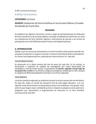 66
A-407: Currículo de Ciencias
A-407(a): Feria Científica
CATEGORÍA: Currículo
ASUNTO: Celebración de Ferias Científicas en las Escuelas Públicas y Privadas
Acreditadas de Puerto Rico
RESUMEN
Se establecen los objetivos, directrices, normas y reglas de participación para la celebración
de ferias científicas en las escuelas públicas y privadas acreditadas de Puerto Rico así como
las competencias de feria científica regional e internacional de acuerdo a las normas de
participación en la Intel ISEF(International Science and Engineering Fairs).
A. INTRODUCCION
Debido a que las normas de participación en la Feria Científica Internacional Intel ISEF son
revisadas anualmente se requiere consultar el manual International Rules and Guidelines
for Science and Engineering Fairs, publicado por Science Service, Inc. cada año.
Feria de Núcleo Escolar:
Se efectuarán en la última semana del mes de enero de cada año. En las mismas, se
presentarán y evaluarán los trabajos de investigación que hayan desarrollado los
estudiantes a nivel de núcleo escolar. Los ganadores del primer, segundo y tercer lugar de
los grados 9no a 12mo en las distintas categorías (Categorías establecidas en ISEF, excepto
la categoría de Matemáticas) podrán participar en las ferias regionales
Ferias Regiones
Las ferias científicas regionales se celebrarán durante la tercera semana del mes de febrero
de cada año. Habrá un comité de evaluación final de cada región educativa y en una
segunda ronda seleccionarán los dos grandes premios (uno individual y uno grupal). Estos
serán los que tengan mayor cantidad de puntos no importa la categoría y serán parte de la
delegación que representará al Departamento de Educación en la Feria Científica
Internacional de Intel ISEF.
 