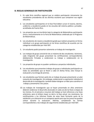 67
B. REGLAS GENERALES DE PARTICIPACIÓN
1. En cada feria científica regional que se celebre participarán únicamente los
estudiantes procedentes de los distritos escolares que componen esa región
educativa.
2. Los estudiantes participantes en la fase final deben cursar el noveno, decimo,
undécimo a duodécimo grado en las escuelas del sistema público y privadas
acreditadas de Puerto Rico.
3. Los proyectos que se inscribirán bajo la categoría de Matemáticas participarán
única y exclusivamente en la Feria de Matemáticas celebrada por el Programa
de Matemáticas.
4. Los estudiantes de novena a duodécimo grado que realicen proyectos en forma
individual o en grupo participarán en las ferias científicas de acuerdo con las
categorías establecidas por Intel ISEF.
5. Un estudiante podrá presentar solamente un trabajo de investigación.
6. Los trabajos de grupo consistirán de un máximo de dos estudiantes. Asimismo,
cada integrante del grupo presentará las certificaciones correspondientes
debidamente firmadas y evidenciará su trabajo a colaboración en la
investigación.
7. Los proyectos de grupo no pueden cambiarse a proyectos individuales.
8. Los estudiantes que presenten trabajos de grupo o individuales participarán en
todas las actividades que se lleven a cabo en dichas ferias; esto incluye la
evaluación y la entrega de premios.
9. Los estudiantes que formen parte de un trabajo de grupo presentarán un plan
conjunto de investigación. Sin embargo, evidenciarán su aportación individual al
desarrollo de la investigación; también deben designar un líder para coordinar el
trabajo y presentarlo a los jueces.
10. Los trabajos de investigación que se hayan presentado en años anteriores
deberán evidenciar el desarrollo alcanzado en cada una de las fases o etapas de
los mismos. En el extracto o resumen del trabajo se hará referencia a las fases
anteriores, pero el énfasis mayor se dará a la fase actual. Los resúmenes, las
certificaciones y los informes finales de estas fases formarán parte de la
exhibición y se colocarán en un cartapacio aparte para que los jueces los puedan
utilizar durante la evaluación. Además, completarán las formas
correspondientes a los trabajos de seguimiento establecidas por Intel ISEF.
 