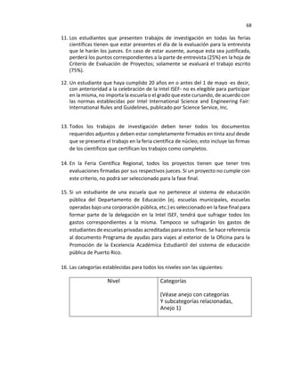 68
11. Los estudiantes que presenten trabajos de investigación en todas las ferias
científicas tienen que estar presentes el día de la evaluación para la entrevista
que le harán los jueces. En caso de estar ausente, aunque esta sea justificada,
perderá los puntos correspondientes a la parte de entrevista (25%) en la hoja de
Criterio de Evaluación de Proyectos; solamente se evaluará el trabajo escrito
(75%).
12. Un estudiante que haya cumplido 20 años en o antes del 1 de mayo -es decir,
con anterioridad a la celebración de la Intel ISEF- no es elegible para participar
en la misma, no importa la escuela o el grado que este cursando, de acuerdo con
las normas establecidas por Intel International Science and Engineering Fair:
International Rules and Guidelines, publicado por Science Service, Inc.
13. Todos los trabajos de investigación deben tener todos los documentos
requeridos adjuntos y deben estar completamente firmados en tinta azul desde
que se presenta el trabajo en la feria científica de núcleo; esto incluye las firmas
de los científicos que certifican los trabajos como completos.
14. En la Feria Científica Regional, todos los proyectos tienen que tener tres
evaluaciones firmadas por sus respectivos jueces. Si un proyecto no cumple con
este criterio, no podrá ser seleccionado para la fase final.
15. Si un estudiante de una escuela que no pertenece al sistema de educación
pública del Departamento de Educación (ej. escuelas municipales, escuelas
operadas bajo una corporación pública, etc.) es seleccionado en la fase final para
formar parte de la delegación en la Intel ISEF, tendrá que sufragar todos los
gastos correspondientes a la misma. Tampoco se sufragarán los gastos de
estudiantes de escuelas privadas acreditadas para estos fines. Se hace referencia
al documento Programa de ayudas para viajes al exterior de la Oficina para la
Promoción de la Excelencia Académica Estudiantil del sistema de educación
pública de Puerto Rico.
16. Las categorías establecidas para todos los niveles son las siguientes:
Nivel Categorías
(Véase anejo con categorías
Y subcategorías relacionadas,
Anejo 1)
 