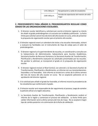 7
1:45-2:00 p.m. Recapitulación y salida de estudiantes
2:00-3:00 p.m.
Periodo de capacitación del maestro de salón
hogar
C. PROCEDIMIENTO PARA AÑADIR EL PREKINDERGARTEN REGULAR COMO
GRADO EN LAS ORGANIZACIONES ESCOLARES.
1. El director escolar identificará y solicitará por escrito al director regional su interés
de añadir el grado prekindergarten a la escuela con la debida justificación. La fecha
límite para solicitar será el mes de enero del año escolar en curso, antes de presentar
la propuesta de organización escolar para el próximo año escolar.
2. El director regional creará un calendario de visitas a las escuelas interesadas, visitará
y evaluará las facilidades con el instrumento de Hoja de cotejo para el salón de
prekindergarten.
3. El director regional y el superintendente de escuelas, en coordinación y consulta con
la Subsecretaria de Administración, Subsecretaria para Asuntos Académicos,
Secretaria Auxiliar de Recursos Humanos y la Secretaría Auxiliar de Transformación,
Planificación y Rendimiento evaluarán las solicitudes presentadas por las escuelas.
De aprobar la solicitud, se incorporará el grado en la propuesta de organización
escolar.
4. El director regional enviará al Nivel Central, con atención a la Secretaría Auxiliar de
Transformación, Planificación y Rendimiento, un informe con sus recomendaciones:
favorables o no favorables. Este informe se enviará en o antes de la última semana
del mes de marzo del año escolar en curso. No se aceptarán peticiones sin la
aprobación del director regional.
5. Si la solicitud para añadir el grado fue favorable, el informe incluirá la procedencia de
los estudiantes que conformarán el grado.
6. El director escolar será responsable de dar seguimiento al proceso, luego de someter
la petición oficial a la región educativa.
7. La Secretaría Auxiliar de Transformación, Planificación y Rendimiento recibirá el
informe de la región y comenzará el proceso de validación. La fecha límite para
validar información será la última semana del mes de mayo. No se aceptará ningún
tipo de cambio posterior a la culminación de la fecha de validación.
 
