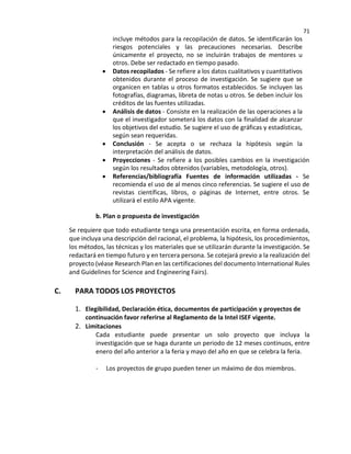 71
incluye métodos para la recopilación de datos. Se identificarán los
riesgos potenciales y las precauciones necesarias. Describe
únicamente el proyecto, no se incluirán trabajos de mentores u
otros. Debe ser redactado en tiempo pasado.
• Datos recopilados - Se refiere a los datos cualitativos y cuantitativos
obtenidos durante el proceso de investigación. Se sugiere que se
organicen en tablas u otros formatos establecidos. Se incluyen las
fotografías, diagramas, libreta de notas u otros. Se deben incluir los
créditos de las fuentes utilizadas.
• Análisis de datos - Consiste en la realización de las operaciones a la
que el investigador someterá los datos con la finalidad de alcanzar
los objetivos del estudio. Se sugiere el uso de gráficas y estadísticas,
según sean requeridas.
• Conclusión - Se acepta o se rechaza la hipótesis según la
interpretación del análisis de datos.
• Proyecciones - Se refiere a los posibles cambios en la investigación
según los resultados obtenidos (variables, metodología, otros).
• Referencias/bibliografía Fuentes de información utilizadas - Se
recomienda el uso de al menos cinco referencias. Se sugiere el uso de
revistas científicas, libros, o páginas de Internet, entre otros. Se
utilizará el estilo APA vigente.
b. Plan o propuesta de investigación
Se requiere que todo estudiante tenga una presentación escrita, en forma ordenada,
que incluya una descripción del racional, el problema, la hipótesis, los procedimientos,
los métodos, las técnicas y los materiales que se utilizarán durante la investigación. Se
redactará en tiempo futuro y en tercera persona. Se cotejará previo a la realización del
proyecto (véase Research Plan en las certificaciones del documento International Rules
and Guidelines for Science and Engineering Fairs).
C. PARA TODOS LOS PROYECTOS
1. Elegibilidad, Declaración ética, documentos de participación y proyectos de
continuación favor referirse al Reglamento de la Intel ISEF vigente.
2. Limitaciones
Cada estudiante puede presentar un solo proyecto que incluya la
investigación que se haga durante un periodo de 12 meses continuos, entre
enero del año anterior a la feria y mayo del año en que se celebra la feria.
- Los proyectos de grupo pueden tener un máximo de dos miembros.
 