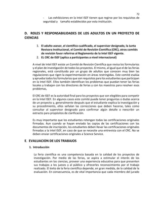 72
- Las exhibiciones en la Intel ISEF tienen que regirse por los requisitos de
seguridad y tamaño establecidos por esta institución.
D. ROLES Y RESPONSABILIDADES DE LOS ADULTOS EN UN PROYECTO DE
CIENCIAS
1. El adulto asesor, el científico cualificado, el supervisor designado, la Junta
Revisora Institucional, el Comité de Revisión Científica (CRC), otros comités
de revisión favor referirse al Reglamento de la Intel ISEF vigente.
2. EL CRC de ISEF (aplica a participantes a nivel internacional)
A nivel de Intel ISEF existe un Comité de Revisión Científica que revisa los formularios
y el plan de investigación de todos los proyectos. El mismo, al igual que el de las ferias
regionales, está constituido por un grupo de adultos que conocen muy bien las
regulaciones que rigen la experimentación en áreas restringidas. Este comité evalúa
y aprueba todos los formularios que son requisitos para los estudiantes que participan
en la Intel ISEF. Ellos también identifican los problemas que puedan tener las ferias
locales y trabajan con los directores de ferias y con los maestros para resolver esos
problemas,
El CRC de ISEF es la autoridad final para los proyectos que son elegibles para competir
en la Intel ISEF. En algunos casos este comité puede tener preguntas o dudas acerca
de un proyecto y, generalmente después que el estudiante explica la investigación y
su procedimiento, ellos señalan las correcciones que deben hacerse, tales como
consultar al supervisor designado para confirmar algún detalle o reescribir un
extracto para propósitos de clarificación.
Es muy importante que los estudiantes retengan todas las certificaciones originales
firmadas. Aun cuando se hayan enviado las copias de las certificaciones con los
documentos de inscripción, los estudiantes deben llevar las certificaciones originales
firmadas a la Intel ISEF, en caso de que se necesite una entrevista con el CRC. No se
deben enviar certificaciones originales a Science Service.
E. EVALUACION DE LOS TRABAJOS
1. Introducción
La feria científica es una competencia basada en la calidad de los proyectos de
investigación. Por medio de las ferias, se aspira a estimular el interés de los
estudiantes en las ciencias, proveer una experiencia educativa para que presenten
sus trabajos a los jueces y al público y ofrecerles reconocimiento por el trabajo
realizado. El éxito de la feria científica depende, en gran medida, de la calidad de la
evaluación. En consecuencia, es de vital importancia que cada miembro del jurado
 