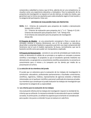 73
comprenda a cabalidad su tarea y que la feria, además de ser una competencia, se
visualice como una experiencia educativa y motivadora. Para la evaluación de los
proyectos de investigación se requiere el uso de rúbricas, en todos los niveles, que
garantizan que la misma sea equitativa para cada estudiante según el nivel escolar y
la categoría del participante. Estas son:
CRITERIOS DE EVALUACIÓN PARA LOS PROYECTOS
NIVEL: K-2 - Criterios de evaluación para proyectos de modelo o demostración
(anejos 4 B-1 y 4 B-2)
3-5 - Criterios de evaluación para proyectos de 3. 0 a 5. 0 (Anejo 4 C) 6-8 -
Criterios de evaluación para proyectos de 6. 0 a 8. 0 (Anejo 4 D)
9-12-Criterios de evaluación para los proyectos de investigación
(Anejo 4A).
El Proyecto de Modelo - es una presentación conceptual o física a escala de un
concepto, proceso o sistema (fenómeno), con el fin de analizar su naturaleza,
desarrollar o comprobar hipótesis o supuestos y permitir una mejor comprensión del
fenómeno real al cual el modelo representa. Se busca, normalmente, que sea lo
bastante sencillo como para poder ser manipulativo y explicado.
El Proyecto de Demostración - consiste en una serie de actividades por medio de las
cuales se demuestra la validez de un principio o se explica un concepto o proceso
científico o tecnológico. El propósito es que el estudiante aprenda mediante esa
demostración, se apropie de su conocimiento científico preexistente, lo convierta en
conocimiento para sí mismo y lo comparta con los demás por medio de su
presentación en la feria.
2. La selección de los miembros del jurado
El jurado que se seleccione para la evaluación de los trabajos de investigación lo
constituirán: educadores, profesionales pertenecientes a facultades universitarias,
científicos, ingenieros, médicos, representantes de agencias estatales y federales
relacionadas con el quehacer científico y personal cualificado de empresas privadas.
Los miembros que constituyan el jurado evaluarán los trabajos de investigación que
representen la categoría de su especialidad.
3. Los criterios para la evaluación de los trabajos
Una evaluación efectiva de los trabajos de investigación requiere la claridad de los
criterios que se utilizarán. Es necesario entender la naturaleza de lo que en realidad
se evalúa. A continuación, se señalan los aspectos que se tomarán en consideración
para ayudar a las jueces a entender lo que se evaluara en cada feria:
 