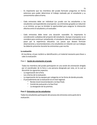 75
- Es importante que los miembros del jurado formulen preguntas en forma
extensiva para poder determinar el trabajo realizado por el estudiante y su
conocimiento sobre el tema.
- Cada entrevista debe ser individual (un jurado con los estudiantes o los
estudiantes correspondientes al proyecto). Las entrevistas grupales se reducirán
a un mínimo, ya que no brindan la oportunidad para asegurar la interacción
efectiva entre el estudiante y el evaluador.
- Cada entrevista debe tener una duración razonable. Es importante la
consideración cuidadosa del proyecto del estudiante. Aunque el proyecto no se
considere para continuar compitiendo, el estudiante debe ser entrevistada para
pasar por la experiencia educativa. Los jueces que deseen formular
observaciones y recomendaciones a los estudiantes en relación con sus trabajos
las deberán presentar durante las entrevistas y por escrito.
La evaluación
Al inscribirse, el juez recibirá su identificación y el material necesario para llevar a
cabo la evaluación:
Paso 1 - Sesión de orientación al jurado
Todos los miembros del jurado participarán en una sesión de orientación dirigida
por el coordinador de la feria o una persona designada por este, en la cual se
discutirán los siguientes aspectos:
- La organización de la feria.
- Los criterios de la evaluación.
- La organización de los equipos por categorías en las ferias de donde proceda.
- El procedimiento de la evaluación en el nivel regional:
o Ronda inicial (recomendación a la fase final).
o Comité de evaluación a la fase final.
- La otorgación de los premios.
Paso 2- Entrevista con los estudiantes
Todos los estudiantes participarán del proceso de entrevista como parte de la
evaluación.
 