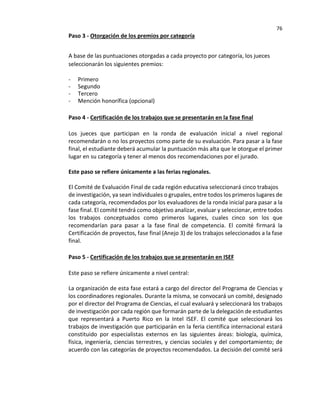 76
Paso 3 - Otorgación de los premios por categoría
A base de las puntuaciones otorgadas a cada proyecto por categoría, los jueces
seleccionarán los siguientes premios:
- Primero
- Segundo
- Tercero
- Mención honorífica (opcional)
Paso 4 - Certificación de los trabajos que se presentarán en la fase final
Los jueces que participan en la ronda de evaluación inicial a nivel regional
recomendarán o no los proyectos como parte de su evaluación. Para pasar a la fase
final, el estudiante deberá acumular la puntuación más alta que le otorgue el primer
lugar en su categoría y tener al menos dos recomendaciones por el jurado.
Este paso se refiere únicamente a las ferias regionales.
El Comité de Evaluación Final de cada región educativa seleccionará cinco trabajos
de investigación, ya sean individuales o grupales, entre todos los primeros lugares de
cada categoría, recomendados por los evaluadores de la ronda inicial para pasar a la
fase final. El comité tendrá como objetivo analizar, evaluar y seleccionar, entre todos
los trabajos conceptuados como primeros lugares, cuales cinco son los que
recomendarían para pasar a la fase final de competencia. El comité firmará la
Certificación de proyectos, fase final (Anejo 3) de los trabajos seleccionados a la fase
final.
Paso 5 - Certificación de los trabajos que se presentarán en ISEF
Este paso se refiere únicamente a nivel central:
La organización de esta fase estará a cargo del director del Programa de Ciencias y
los coordinadores regionales. Durante la misma, se convocará un comité, designado
por el director del Programa de Ciencias, el cual evaluará y seleccionará los trabajos
de investigación por cada región que formarán parte de la delegación de estudiantes
que representará a Puerto Rico en la Intel ISEF. El comité que seleccionará los
trabajos de investigación que participarán en la feria científica internacional estará
constituido por especialistas externos en las siguientes áreas: biología, química,
física, ingeniería, ciencias terrestres, y ciencias sociales y del comportamiento; de
acuerdo con las categorías de proyectos recomendados. La decisión del comité será
 