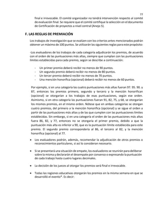 77
final e irrevocable. El comité organizador no tendrá intervención respecto al comité
de evaluación final. Se requiere que el comité certifique la selección en el documento
de Certificación de proyectos a nivel central (Anejo 5).
F. LAS REGLAS DE PREMIACIÓN
Los trabajos de investigación que se evalúen con los criterios antes mencionados podrán
obtener un máximo de 100 puntos. Se utilizarán las siguientes reglas para este propósito:
-Los evaluadores de los trabajos de cada categoría adjudicarán los premios, de acuerdo
con el orden de las puntuaciones más altas, siempre que cumplan con las puntuaciones
límites establecidas para cada premio, según se describe a continuación:
- Un primer premio deberá recibir no menos de 90 puntos.
- Un segundo premio deberá recibir no menos de 80 puntos.
- Un tercer premio deberá recibir no menos de 70 puntos.
- Una mención honorifica (opcional) deberá recibir no menos de 60 puntos.
Por ejemplo, si en una categoría las cuatro puntuaciones más altas fueran 97. 95. 90. y
87, entonces los premios primero, segundo y tercero y la mención honorifican
(opcional) se otorgarían a los trabajos de esas puntuaciones, según ese orden.
Asimismo, si en otra categoría las puntuaciones fueran 91, 82, 75, y 68, se otorgarían
los mismos premios, en el mismo orden. Nótese que en ambas categorías se otorgan
cuatro premios, del primero a la mención honorifica (opcional) y se sigue el orden a
partir de las puntuaciones más altas y de las que cumplen con las puntuaciones límites
establecidas. Sin embargo, si en una categoría el orden de las puntuaciones más altas
fuera 86, 82, y 77, entonces no se otorgaría el primer premio, debido a que la
puntuación más alta es inferior a 90, que es la puntuación límite establecida para este
premio. El segundo premio correspondería al 86, el tercero al 82, y la mención
honorifica (opcional) al 77.
• Los evaluadores podrán, además, recomendar la adjudicación de otros premios o
reconocimientos particulares, si así lo consideran necesario.
• Si se presentará una situación de empate, los evaluadores se reunirán para deliberar
sobre la misma y declararán el desempate por consenso o expresando la puntuación
de cada trabajo hasta cuatro lugares decimales.
• La decisión de los jueces al otorgar los premios será final e irrevocable.
• Todas las regiones educativas otorgarán los premios en la misma semana en que se
desarrolló el evento*. Es decir:
 