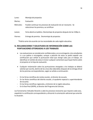 78
Lunes: Montaje de proyectos
Martes: Evaluación
Miércoles: Pueden continuar los procesos de evaluación de ser necesario. Se
seleccionan los premios y se certifican
Jueves: Feria abierta al público. Desmontaje de proyectos después de las 3:00p.m.
Viernes: Entrega de premios. Desmontaje de proyectos
*Podría variar de acuerdo con las necesidades de cada región educativa.
G. RECLAMACIONES Y SOLICITUDES DE INFORMACIÓN SOBRE LAS
PUNTUACIONES OTORGADAS A LOS TRABAJOS
• Las evaluaciones se considerarán confidenciales y no se entregarán a los estudiantes
o a sus padres o encargados; aunque a petición de estos se podrá expedir una
certificación que señale la puntuación total que otorgó cada juez al trabajo, sin
identificar el nombre de estos ni incluir cualquier comentario que hayan hecho sobre
el proyecto en la hoja de evaluación.
• Cualquier reclamación sobre las puntuaciones otorgadas a los trabajos se deberá
solicitar por escrito, dentro de los cinco días laborables después de la entrega oficial
de los premias correspondientes, según se señala a continuación:
- En las ferias científicas de núcleo escolar, al director de escuela.
- En las ferias científicas del distrito escolar, al ayudante especial o superintendente
de escuelas.
- En las ferias científicas regionales, al director de la región educativa.
- En la fase final (DEPR), al director del Programa de Ciencias.
Los funcionarios indicados llevarán a cabo los procesos necesarios que requiera cada caso,
expedirán la certificación correspondiente y ofrecerán la orientación adicional que amerite
la situación.
 