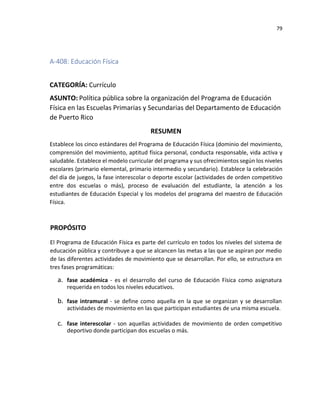 79
A-408: Educación Física
CATEGORÍA: Currículo
ASUNTO: Política pública sobre la organización del Programa de Educación
Física en las Escuelas Primarias y Secundarias del Departamento de Educación
de Puerto Rico
RESUMEN
Establece los cinco estándares del Programa de Educación Física (dominio del movimiento,
comprensión del movimiento, aptitud física personal, conducta responsable, vida activa y
saludable. Establece el modelo curricular del programa y sus ofrecimientos según los niveles
escolares (primario elemental, primario intermedio y secundario). Establece la celebración
del día de juegos, la fase interescolar o deporte escolar (actividades de orden competitivo
entre dos escuelas o más), proceso de evaluación del estudiante, la atención a los
estudiantes de Educación Especial y los modelos del programa del maestro de Educación
Física.
PROPÓSITO
El Programa de Educación Física es parte del currículo en todos los niveles del sistema de
educación pública y contribuye a que se alcancen las metas a las que se aspiran por medio
de las diferentes actividades de movimiento que se desarrollan. Por ello, se estructura en
tres fases programáticas:
a. fase académica - es el desarrollo del curso de Educación Física como asignatura
requerida en todos los niveles educativos.
b. fase intramural - se define como aquella en la que se organizan y se desarrollan
actividades de movimiento en las que participan estudiantes de una misma escuela.
c. fase interescolar - son aquellas actividades de movimiento de orden competitivo
deportivo donde participan dos escuelas o más.
 