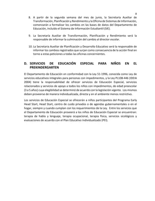 8
8. A partir de la segunda semana del mes de junio, la Secretaría Auxiliar de
Transformación, Planificación y Rendimiento y la Oficina de Sistemas de Información,
comenzarán a formalizar los cambios en las bases de datos del Departamento de
Educación, incluido el Sistema de Información Estudiantil (SIE).
9. La Secretaría Auxiliar de Transformación, Planificación y Rendimiento será la
responsable de informar la culminación del cambio al director escolar.
10. La Secretaria Auxiliar de Planificación y Desarrollo Educativo será la responsable de
informar los cambios registrados que surjan como consecuencia de la acción final en
torno a estas peticiones a todas las oficinas concernientes.
D. SERVICIOS DE EDUCACIÓN ESPECIAL PARA NIÑOS EN EL
PREKINDERGARTEN
El Departamento de Educación en conformidad con la Ley 51-1996, conocida como Ley de
servicios educativos integrales para personas con impedimentos, y la Ley PL108-446 (IDEIA
2004) tiene la responsabilidad de ofrecer servicios de Educación Especial, servicios
relacionados y servicios de apoyo a todos los niños con impedimentos, de edad preescolar
(3 a 5 años) cuya elegibilidad se determinó de acuerdo con la legislación vigente. Los mismos
deben proveerse de manera individualizada, directa y en el ambiente menos restrictivo.
Los servicios de Educación Especial se ofrecerán a niños participantes del Programa Early
Head Start, Head Start, centro de cuido privados o de agendas gubernamentales o en el
hogar, siempre y cuando cumplan con los requerimientos de la Ley. Entre los servicios que
el Departamento de Educación proveerá a los niños de Educación Especial se encuentran:
terapia de habla y lenguaje, terapia ocupacional, terapia física, servicios sicológicos y
evaluaciones de acuerdo con el Plan Educativo Individualizado (PEI).
 