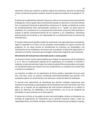 82
elementos críticos que conducen al patrón maduro de la destreza. Dominar los elementos
críticos a través de los grados resulta en alcanzar los patrones maduros en los grados 4. 0-6.
0
El énfasis de la aptitud física (estándar 3) para los niños en la escuela primaria elemental del
kindergarten a tercer grado estará estrictamente basado en ejercicios no formales (fitness
fun). La evaluación formal de la aptitud física comienza en 4. 0 grado; y el diseño de un plan
de acondicionamiento físico personalizado comienza en 5. 0 grado. Las bases para los
estándares 4 y 5 comienzan en la escuela primaria elemental, ya que los niños aprenden a
aceptar la opinión (retrocomunicación) de los maestros y sus compañeros, interactúan
positivamente con los demás y son responsables de su conducta personal en entornos de
actividad física,
El maestro seleccionará aquellos medios de movimiento más adecuados para el estudiante,
según lo esperado en el nivel y en los conceptos recomendados en la guía curricular del
programa. En sus clases tomará en consideración los intereses, las necesidades y las
motivaciones de los estudiantes, de manera que se propicien el desarrollo cognoscitivo, el
valorativo y el motriz, necesarios para conseguir el desarrollo integral de cada estudiante.
Ofrecimiento del nivel primario intermedio (sexto a octavo grado)
Los maestros tienen muchas oportunidades para integrar las expectativas de los estándares
3, 4 y 5. Hay un cumplimiento implícito de las expectativas en el estándar 3 al diseñar e
implantar un plan personal que mejore los niveles de aptitud física relacionados con la salud.
Los estudiantes tienen que conocer los cinco componentes y su conexión con la salud física
y mental en el estándar 5.
Los maestros no deben ver las expectativas de forma aislada o separadas (una por una);
sino, más bien, como un proceso coordinado (interrelacionándolas) que permite a los
estudiantes aplicar los conocimientos y las destrezas a través de todos los estándares.
Es esencial crear experiencias de aprendizaje que aborden múltiples expectativas para
maximizar el aprendizaje y la participación de los estudiantes del nivel intermedio. Este nivel
difiere, en su mayoría, de las expectativas del nivel primario elemental en su énfasis en
aplicar las destrezas, las habilidades y los conocimientos; y en el uso de categorías de
actividades, las que continúan en el nivel superior.
El énfasis del currículo en los grados de este nivel está dirigido a ofrecer al estudiante una
variedad de experiencias de movimiento que le permita conocerse mejor y retar sus
capacidades físicas. Se enfatiza, también, el desarrollo de destrezas para trabajar en equipo,
 