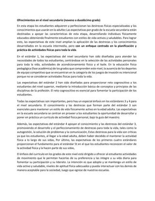 Ofrecimientos en el nivel secundario (noveno a duodécimo grado)
En esta etapa los estudiantes adquieren y perfeccionan las destrezas físicas especializadas y los
conocimientos que usarán en la adultez Las expectativas por grado de la escuela secundaria están
destinadas a apoyar las características de esta etapa, desarrollando individuos físicamente
educados obteniendo finalmente estudiantes con estilos de vida activos y saludables. Para lograr
esto, las expectativas de este nivel amplían la aplicación de las destrezas y los conocimientos
desarrollados en la escuela intermedia, pero con un enfoque centrado en la planificación y
práctica de actividades físicas para toda la vida.
En el estándar 1, las expectativas del nivel secundario han sido diseñadas para atender las
necesidades de todos los estudiantes, centrándose en la selección de las actividades personales
para toda la vida, actividades de acondicionamiento físico y el baile. En la educación física
pedagógica (fase académica) de los grados que comprenden este nivel, la ausencia de los deportes
de equipo competitivo que se encuentran en la categoría de los juegos de invasión es intencional
porque no se consideran actividades físicas para toda la vida.
Las expectativas del estándar 2 han sido diseñadas para proporcionar reto cognoscitivo a los
estudiantes del nivel superior, mediante la introducción básica de conceptos y principios de las
disciplinas de la profesión. El reto cognoscitivo es esencial para fomentar la participación de los
estudiantes.
Todas las expectativas son importantes, pero hay un especial énfasis en los estándares 3 y 4 para
el nivel secundario. El conocimiento y las destrezas que forman parte del estándar 3 son
esenciales para mantener un estilo de vida físicamente activo en la edad adulta. Las expectativas
en la escuela secundaria se centran en proveer a los estudiantes la oportunidad de desarrollar y
poner en práctica un currículo de actividad física personal, bajo la guía del maestro.
Además, las expectativas del estándar 4 apoyan el conocimiento y las destrezas del estándar 3,
promoviendo el desarrollo y el perfeccionamiento de destrezas para toda la vida, tales como la
autogestión, la solución de problemas y la comunicación, Estas destrezas para la vida son críticas
ya que los estudiantes, al llegar a la edad adulta, deben haber decidido el mantener la actividad
física a lo largo de sus vidas, Por último, las expectativas de los primeros cuatro estándares
proporcionan el fundamento para el estándar 5t en el que los estudiantes reconocen el valor de
la actividad física y la hacen parte de sus vidas,
El énfasis del currículo en los grados de este nivel está dirigido a ofrecer al estudiante actividades
de movimiento que le permitan hacerlas de su preferencia y las integre a su vida diaria para
fomentar su participación y su liderato. La intención es que adopte y se mantenga un estilo de
vida activo y saludable, niveles de aptitud física adecuados y pueda interactuar con los demás de
manera aceptable para la sociedad, luego que egrese de nuestras escuelas.
 
