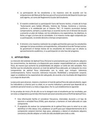 87
4. La participación de los estudiantes y los maestros será de acuerdo con las
estipulaciones del Manual de Normas para el Funcionamiento del Deporte Escolar que
esté vigente, así como del Reglamento Escolar del Estudiante.
5. El maestro evidenciará su participación fuera del horario lectivo, a través de la hoja
"Autorización para Salidas Oficiales, Sistema de Tiempo, Asistencia y Licencias,
conforme a lo establecido por el Sistema TAL", El maestro acumulará tiempo
compensatorio, siempre y cuando haya un acuerdo escrito con el director de escuela
y presente un plan de trabajo, con los estándares y las expectativas, los objetivos, la
fecha, el lugar y la hora de las actividades. Si el maestro recibe algún estipendio por
su participación, no tendrá derecho a tiempo compensatorio.
6. El director y los maestros realizarán los arreglos pertinentes para que los estudiantes
repongan las tareas escolares correspondientes, utilizando la Guía del Tiempo Lectivo.
Se garantizará el tiempo lectivo de los estudiantes de manera que no afecte su
aprovechamiento académico, ni su participación en esta fase del programa.
E. APTITUD FÍSICA
La intención del estándar de Aptitud Física Personal es precisamente que el estudiante adquiera
los conocimientos, las destrezas y la disposición para aceptar responsabilidad por su condición
física, de manera que aumente las probabilidades de adoptar un estilo de vida saludable. Para
facilitar que los estudiantes alcancen un nivel de aptitud física adecuado, se trabajarán los cinco
componentes de aptitud física relacionados con la salud, que incluyen: tolerancia
cardiorespiratoria, fuerza muscular, tolerancia muscular, flexibilidad y composición corporal,
según se establece en las expectativas de cada grado, de acuerdo a los resultados del diagnóstico
y su etapa de desarrollo.
La ejecución para alcanzar, mejorar y mantener el nivel de aptitud física de cada estudiante, según
los indicadores y criterios para su edad, es un asunto individual y personal que depende de su
condición personal inicial y su meta a largo plazo. Por lo cual establecemos Io siguiente:
En las pruebas de inicio y fin de año no se le otorgará nota al estudiante por los resultados, por
ser estas un diagnóstico que brinda información personal conocida como el Perfil de Aptitud Física.
▪ Esta información facilita el considerar frecuencia, intensidad, duración y el tipo de
ejercicio o actividad física (FIDA), para alcanzar y mantener el nivel adecuado en cada
componente.
▪ El propósito de evaluar los componentes de la aptitud física para la salud no es solo
identificar el niño obeso; sino, establecer un perfil para que independientemente de la
composición corporal (normal, bajo peso, sobrepeso y obeso) el estudiante adquiera
conciencia y decida adoptar un estilo de vida saludable para toda su vida.
 