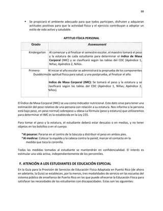 88
▪ Se propiciará el ambiente adecuado para que todos participen, disfruten y adquieran
actitudes positivas para que la actividad física y el ejercicio contribuyan a adoptar un
estilo de vida activo y saludable.
APTITUD FÍSICA PERSONAL
Kindergarten Al comenzar y al finalizar el semestre escolar, el maestro tomará el peso
y la estatura de cada estudiante para determinar el índice de Masa
Corporal (IMC) y se clasificará según las tablas del CDC (Apéndice 1,
Niñas; Apéndice 2, Niños
Primero-
Duodécimo
Al iniciar el año escolar se administrará la preprueba de los componentes
de aptitud física para salud; y una postprueba, al finalizar el año.
Indice de Masa Corporal (IMC): Se tomará el peso y la estatura y se
clasificará según las tablas del CDC (Apéndice 1, Niñas; Apéndice 2,
Niños).
El Índice de Masa Corporal (IMC) se usa como indicador nutricional. Este dato sirve para tener una
estimación del peso relativo de una persona con relación a su estatura. Nos informa si la persona
está bajo peso, en peso normal) sobrepeso u obesa La fórmula (peso y estatura) que utilizaremos
para determinar el IMC es la establecida en la Ley 235.
Para tomar el peso y la estatura, el estudiante deberá estar descalzo o en medias, y no tener
objetos en los bolsillos o en el cuerpo.
*Al pesarse: Pararse en el centro de la báscula y distribuir el peso en ambos pies.
*Al medirse: Colocar la espalda y la cabeza contra la pared; marcar el contacto en la
medida que toca la coronilla.
Todas las medidas tomadas al estudiante se mantendrán en confidencialidad. El interés es
estimular una vida activa, independientemente de los percentiles.
F. ATENCIÓN A LOS ESTUDIANTES DE EDUCACIÓN ESPECIAL
En la Guía para la Provisión de Servicios de Educación Física Adaptada en Puerto Rico (de ahora
en adelante, la Guía) se establecen, por lo menos, tres modalidades de servicio en las escuelas del
sistema público de enseñanza de Puerto Rico en las que puede ofrecerse la Educación Física para
satisfacer las necesidades de los estudiantes con discapacidades. Estas son las siguientes:
 