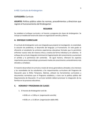 9
A-402: Currículo de Kindergarten
CATEGORÍA: Currículo
ASUNTO: Política pública sobre las normas, procedimientos y directrices que
regirán el funcionamiento del Kindergarten
RESUMEN
Se establece el enfoque curricular y el horario y programa de clases de kindergarten. Se
incluye un modelo de horario de clases en organización sencilla y alterna.
A. ENFOQUE CURRICULAR
El currículo de kindergarten será uno integrado que propicie la investigación, la creatividad,
la solución de problemas, el desarrollo del lenguaje y el humanismo. En este grado se
ofrecerán al estudiante las primeras experiencias educativas formales que le permitirán
enfrentar nuevos retos de manera crítica y creativa de forma individual y en colectivo. El
enfoque de currículo integrado minimizará la fragmentación del conocimiento y aumentará
el sentido y la pertinencia del contenido. De igual manera, reforzará los aspectos
importantes para el aprendizaje y promoverá niveles de conocimiento y entendimiento más
elevados y complejos.
El maestro desarrollará el currículo a través de temas generadores alineados a los intereses
y las necesidades de los estudiantes y los requerimientos curriculares del Programa de
Educación para la Niñez Temprana. Además, utilizará las herramientas curriculares y
documentos normativos que el Programa establezca, a tono con la política pública del
Departamento de Educación. El currículo también deberá promover la integración de las
familias en los procesos educativos.
C. HORARIO Y PROGRAMA DE CLASES
1. El horario de Kindergarten será de:
• 8:00 a.m. a 3:00 p.m. (organización sencilla)
• 8:00 a.m. a 11:00 am. (organización doble AM)
 