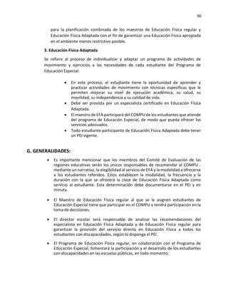 90
para la planificación combinada de los maestros de Educación Física regular y
Educación Física Adaptada con el fin de garantizar una Educación Física apropiada
en el ambiente menos restrictivo posible.
3. Educación Física Adaptada
Se refiere al proceso de individualizar y adaptar un programa de actividades de
movimiento y ejercicios a las necesidades de cada estudiante del Programa de
Educación Especial:
• En este proceso, el estudiante tiene la oportunidad de aprender y
practicar actividades de movimiento con técnicas específicas que le
permiten mejorar su nivel de ejecución académica, su salud, su
movilidad, su independencia y su calidad de vida.
• Debe ser provista por un especialista certificado en Educación Física
Adaptada.
• El maestro de EFA participará del COMPU de los estudiantes que atiende
del programa de Educación Especial, de modo que pueda ofrecer los
servicios adecuados.
• Todo estudiante participante de Educación Física Adaptada debe tener
un PEI vigente.
G. GENERALIDADES:
• Es importante mencionar que los miembros del Comité de Evaluación de las
regiones educativas serán los únicos responsables de recomendar al COMPU
mediante un narrativo, la elegibilidad al servicio de EFA y la modalidad a ofrecerse
a los estudiantes referidos. Estos establecen la modalidad, la frecuencia y la
duración con la que se ofrecerá la clase de Educación Física Adaptada como
servicio al estudiante. Esta determinación debe documentarse en el PEI y en
minuta.
• El Maestro de Educación Física regular al que se le asignen estudiantes de
Educación Especial tiene que participar en el COMPU y tendrá participación en la
toma de decisiones.
• El director escolar será responsable de analizar las recomendaciones del
especialista en Educación Física Adaptada y de Educación Física regular para
garantizar la provisión del servicio directo en Educación Física a todos los
estudiantes con discapacidades, según lo disponga el PEI.
• El Programa de Educación Física regular, en colaboración con el Programa de
Educación Especial, fomentará la participación y el desarrollo de los estudiantes
con discapacidades en las escuelas públicas, en todo momento.
 