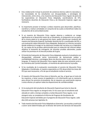 91
• Esta colaboración incluye la provisión de asistencia técnica sobre la naturaleza y
las necesidades de los estudiantes con discapacidades, y estrategias de
intervención, entre otros, a los maestros de Educación Física regular de parte de
los especialistas en Educación Física Adaptada, coordinadores de EFA,
facilitadores docentes de Educación Física y de Educación Especial, según sea
necesario.
• Es importante proveer el tiempo a ambos maestros para desarrollar, planificar,
coordinar y realizar actividades en conjunto de las cuales se beneficien todos los
estudiantes de la comunidad escolar.
• Si un maestro de Educación Física regular observa y evidencia un rezago
significativo en el desarrollo motor de un estudiante, al compararlo con sus pares
de la misma edad en la sala general de clases, podrá referirlo por conducto del
maestro de Educación Especial, facilitador docente de EE o coordinador de EFA, a
una evaluación sobre Educación Física Adaptada. Redactará un informe narrativo
donde evidencia el rezago en las destrezas (modelo del narrativo en el Apéndice
4). Las copias de las pruebas administradas para la redacción del informe deben
añadirse al momento de entregarlo; de necesitar pruebas adicionales, puede
utilizar las provistas en el área de pruebas de la guía.
• El Comité de Evaluación de Educación Física Adaptada evaluará al estudiante con
discapacidad, utilizando varios instrumentos de demostrada validez y
confiabilidad) técnicas y estrategias libres de discriminación racial, cultural o de
lenguaje. El maestro de Educación Física regular debe de estar presente junto a
los miembros del Comité Evaluador, al momento de administrarse la prueba.
• Si los resultados de la evaluación recomiendan el servicio de Educación Física
Adaptada o Combinada, el maestro especialista en EFA desarrollará las áreas del
PEI que sean necesarias, a fin de que el estudiante reciba el servicio.
• El maestro de Educación Física tiene el derecho, por ley, al igual que el resto de
los maestros, a tener acceso al expediente y a la información que es necesaria
para ofrecer los servicios al estudiante. No se requiere una autorización expresa
a estos efectos y le aplican todas las disposiciones de confidencialidad.
• En la evaluación del estudiante de Educación Especial que toma la clase de
Educación Física regular se otorgará nota. En los casos que el estudiante esté
ubicado en salón a tiempo completo y reciba Educación Física regular, no se
otorgará nota; se completará el Informe de Progreso de Estudiantes de
Educación Especial atendidos por el programa de Educación Física regular, cada
diez (10) semanas (ver Apéndice 3).
• Todo maestro de Educación Física Adaptada es itinerante. Las escuelas y matrícula
a servir serán determinadas por el director del Centro de Servicios de Educación
 