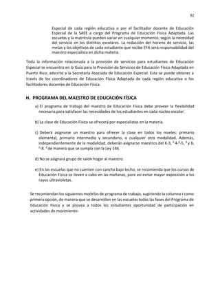92
Especial de cada región educativa o por el facilitador docente de Educación
Especial de la SAEE a cargo del Programa de Educación Física Adaptada. Las
escuelas y la matrícula pueden variar en cualquier momento, según la necesidad
del servicio en los distritos escolares. La redacción del horario de servicio, las
metas y los objetivos de cada estudiante que recibe EFA será responsabilidad del
maestro especialista en dicha materia.
Toda la información relacionada a la provisión de servicios para estudiantes de Educación
Especial se encuentra en la Guía para la Provisión de Servicios de Educación Física Adaptada en
Puerto Rico, adscrito a la Secretaría Asociada de Educación Especial. Esta se puede obtener a
través de los coordinadores de Educación Física Adaptada de cada región educativa o los
facilitadores docentes de Educación Física.
H. PROGRAMA DEL MAESTRO DE EDUCACIÓN FÍSICA
a) El programa de trabajo del maestro de Educación Física debe proveer la flexibilidad
necesaria para satisfacer las necesidades de los estudiantes en cada núcleo escolar.
b) La clase de Educación Física se ofrecerá por especialistas en la materia.
c) Deberá asignarse un maestro para ofrecer la clase en todos los niveles: primario
elemental, primario intermedio y secundario, o cualquier otra modalidad. Además,
independientemente de la modalidad, deberán asignarse maestros del K-3, 0 4-0-5, 0 y 6,
0-8. 0 de manera que se cumpla con la Ley 146.
d) No se asignará grupo de salón hogar al maestro.
e) En las escuelas que no cuenten con cancha bajo techo, se recomienda que los cursos de
Educación Física se lleven a cabo en las mañanas, para así evitar mayor exposición a los
rayos ultravioletas.
Se recomiendan los siguientes modelos de programa de trabajo, sugiriendo la columna I como
primera opción, de manera que se desarrollen en las escuelas todas las fases del Programa de
Educación Física y se provea a todos los estudiantes oportunidad de participación en
actividades de movimiento:
 