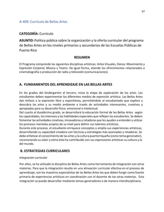 97
A-409: Currículo de Bellas Artes
CATEGORÍA: Currículo
ASUNTO: Política pública sobre la organización y la oferta curricular del programa
de Bellas Artes en los niveles primarios y secundarios de las Escuelas Públicas de
Puerto Rico
RESUMEN
El Programa comprende las siguientes disciplinas artísticas: Artes Visuales, Danza: Movimiento y
Expresión Corporal, Música y Teatro. De igual forma, atiende los ofrecimientos relacionados a
cinematografía o producción de radio y televisión (comunicaciones).
A. FUNDAMENTOS DEL APRENDIZAJE EN LAS BELLAS ARTES
En los grados del kindergarten al tercero, inicia la etapa de exploración de las artes. Los
estudiantes deben experimentar los diferentes medios de expresión artística. Las Bellas Artes
dan énfasis a la expresión libre y espontánea, permitiéndole al estudiantado que explore y
descubra las artes y su medio ambiente a través de actividades interesantes, creativas y
apropiadas para su desarrollo físico, emocional e intelectual.
Del cuarto al duodécimo grado, se desarrollará la educación formal de las Bellas Artes según
las capacidades, los intereses y las habilidades especiales que reflejen los estudiantes. Se deben
fomentar las actividades creativas, innovadoras y retadoras que les ayuden a entender y utilizar
los procesos mentales propios de su nivel para definir sus talentos artísticos.
Durante este proceso, el estudiante enriquece conceptos y amplía sus experiencias artísticas;
desarrollando su capacidad creadora con técnicas y estrategias más avanzadas y retadoras. Se
debe enfatizar el conocimiento de las artes y la cultura puertorriqueña (como tema generador),
reconociendo su valor y cómo ésta ha contribuido con sus expresiones artísticas su cultura y la
del mundo.
B. ESTRATEGIAS CURRICULARES
Integración curricular
Por años, se ha utilizado la disciplina de Bellas Artes como herramienta de integración con otras
materias. Para que la integración resulte en una alineación curricular efectiva en el proceso de
aprendizaje, son los maestros especialistas de las Bellas Artes los que deben fungir como fuente
primaria de experiencias artísticas en coordinación con el docente de tas otras materias. Esta
integración se puede desarrollar mediante temas generadores o de manera interdisciplinaria.
 